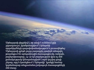 Մթնոլորտի շնորհիվ է, որ տեղի է ունենում ջրի
շրջապտույտ, իրականացվում է կենդանի
օրգանիզմների գազափոխանակություն և լուսասինթեզ:
Մթնոլորտի գրեթե բոլոր բաղադրիչ գազերն անարգել
թողանցում են արեգակնային ճառագայթումը, սակայն,
բարեբախտաբար, 24–30 կմ բարձրության վրա ոչ մեծ
քանակությամբ կենտրոնացված է օզոն կոչվող գազի
շերտը, որը և կասեցնում է Արեգակի` կյանքի համար
կործանարար անդրամանուշակագույն ճառագայթների
մեծ մասը:
 