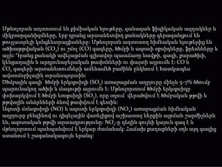 Մթնոլորտն աղտոտում են քիմիական նյութերը, զանազան ֆիզիկական ազդակներ և
միկրոօրգանիզմները, երբ դրանց արտանետվող քանակները գերազանցում են
թույլատրելի կոնցենտրացիաները: Մթնոլորտն աղտոտող հիմնական նյութերից են
ածխաթթվական (CO2) ու շմոլ (CO) գազերը, ծծմբի և ազոտի օքսիդները, ֆրեոնները և
այլն: Դրանց քանակի ավելացման գլխավոր պատճառը նավթի, գազի, քարածխի,
կենցաղային և արդյունաբերական թափոնների ու փայտի այրումն է: CO և
CO2 գազերի արտանետումների ամենամեծ բաժինն ընկնում է հատկապես
ավտոմոբիլային տրանսպորտին:
Ծծմբային գազի՝ ծծմբի երկօքսիդի (SO2) առաջացման աղբյուրը մինչև 5–7% ծծումբ
պարունակող ածխի և մազութի այրումն է: Մթնոլորտում ծծմբի երկօքսիդը
փոխարկվում է ծծմբի եռօքսիդի (SO3), որը օդում վերածվում է ծծմբական թթվի և
թթվային անձրևների ձևով թափվում է գետին:
Ազոտի մոնօքսիդի (NO) և ազոտի երկօքսիդի (NO2) առաջացման հիմնական
աղբյուրը բենզինով ու դիզելային վառելիքով աշխատող ներքին այրման շարժիչներն
են, ազոտական թթվի արտադրությունը: NO2-ը դեղին գույնի կայուն գազ է և
մթնոլորտում պահպանվում է երկար ժամանակ: Հաճախ քաղաքների օդն այդ գազից
ստանում է շագանակագույն երանգ:
 