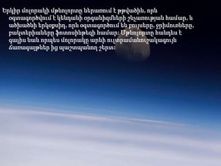 Երկիր մոլորակի մթնոլորտը ներառում է թթվածին, որն
  օգտագործվում է կենդանի օրգանիզմների շնչառության համար, և
  ածխածնի երկօքսիդ, որն օգտագործում են բույսերը, ջրիմուռները,
  բակտերիաները ֆոտոսինթեզի համար: Մթնոլորտը հանդես է
  գալիս նաև որպես մոլորակը արևի ուլտրամանուշակագույն
  ճառագայթներ ից պաշտպանող շերտ:
 