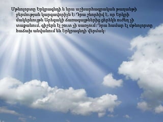 Մթնոլորտը Երկրագնդի և նրա աշխարհագրական թաղանթի
 ջերմության կարգավորիչն է: Դրա շնորհիվ է, որ Երկրի
 մակերևույթն Արեգակի ճառագայթներից ցերեկն ուժեղ չի
 տաքանում, գիշերն էլ շուտ չի սառչում: Դրա համար էլ մթնոլորտը
 հաճախ անվանում են Երկրագնդի վերմակ:
 