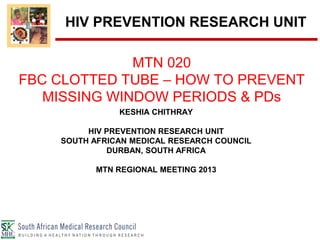 KESHIA CHITHRAY
HIV PREVENTION RESEARCH UNIT
SOUTH AFRICAN MEDICAL RESEARCH COUNCIL
DURBAN, SOUTH AFRICA
MTN REGIONAL MEETING 2013
MTN 020
FBC CLOTTED TUBE – HOW TO PREVENT
MISSING WINDOW PERIODS & PDs
HIV PREVENTION RESEARCH UNIT
 