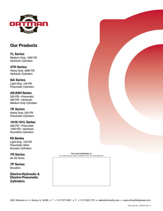 Our Products
7L Series
Medium Duty, 1500 PSI
Hydraulic Cylinders

3TH Series
Heavy Duty, 3000 PSI
Hydraulic Cylinders

QA Series
Light Duty, 150 PSI
Pneumatic Cylinders

AS/ASH Series
250 PSI—Pneumatic
500 PSI—Hydraulic
Medium Duty Cylinders

7K Series
Heavy Duty, 250 PSI
Pneumatic Cylinders

101K/101L Series
500 PSI—Pneumatic
1500 PSI—Hydraulic
Roundline Cylinders

FA Series
Light Duty, 150 PSI
Pneumatic Valve
Actuator Cylinders
                                                           Your local distributor is.
7R Series                                 If no name shown, visit our website to find our local distributor.
Air-Oil Tanks

7P Series
Boosters

Electro-Hydraulic &
Electro-Pneumatic
Cylinders




3501 Wismann Ln ● Quincy, IL 62305 ● T +1 217-277-0321 ● F +1 217-222-1773 ● sales@ortmanfp.com ● www.ortmanfluidpower.com

                                                                                                               Document No.: CRS3TH-2011-A
 