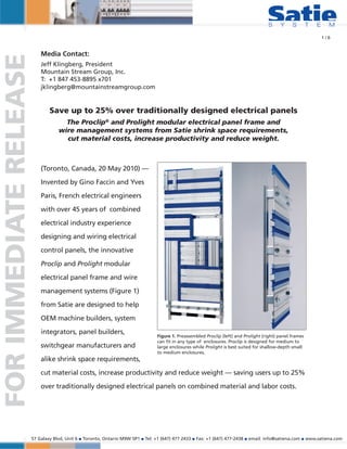 1/6


                            Media Contact:
FOR IMMEDIATE RELEASE
                            Jeff Klingberg, President
                            Mountain Stream Group, Inc.
                            T: +1 847 453-8895 x701
                            jklingberg@mountainstreamgroup.com


                                Save up to 25% over traditionally designed electrical panels
                                      The Proclip® and Prolight modular electrical panel frame and
                                    wire management systems from Satie shrink space requirements,
                                      cut material costs, increase productivity and reduce weight.



                            (Toronto, Canada, 20 May 2010) —

                            Invented by Gino Faccin and Yves

                            Paris, French electrical engineers

                            with over 45 years of combined

                            electrical industry experience

                            designing and wiring electrical

                            control panels, the innovative

                            Proclip and Prolight modular

                            electrical panel frame and wire

                            management systems (Figure 1)

                            from Satie are designed to help

                            OEM machine builders, system

                            integrators, panel builders,
                                                                                 Figure 1. Preassembled Proclip (left) and Prolight (right) panel frames
                                                                                 can fit in any type of enclosures. Proclip is designed for medium to
                            switchgear manufacturers and                         large enclosures while Prolight is best suited for shallow-depth small
                                                                                 to medium enclosures.
                            alike shrink space requirements,

                            cut material costs, increase productivity and reduce weight — saving users up to 25%

                            over traditionally designed electrical panels on combined material and labor costs.




                        57 Galaxy Blvd, Unit 6 ■ Toronto, Ontario M9W 5P1 ■ Tel: +1 (647) 477 2433 ■ Fax: +1 (647) 477-2438 ■ email: info@satiena.com ■ www.satiena.com
 