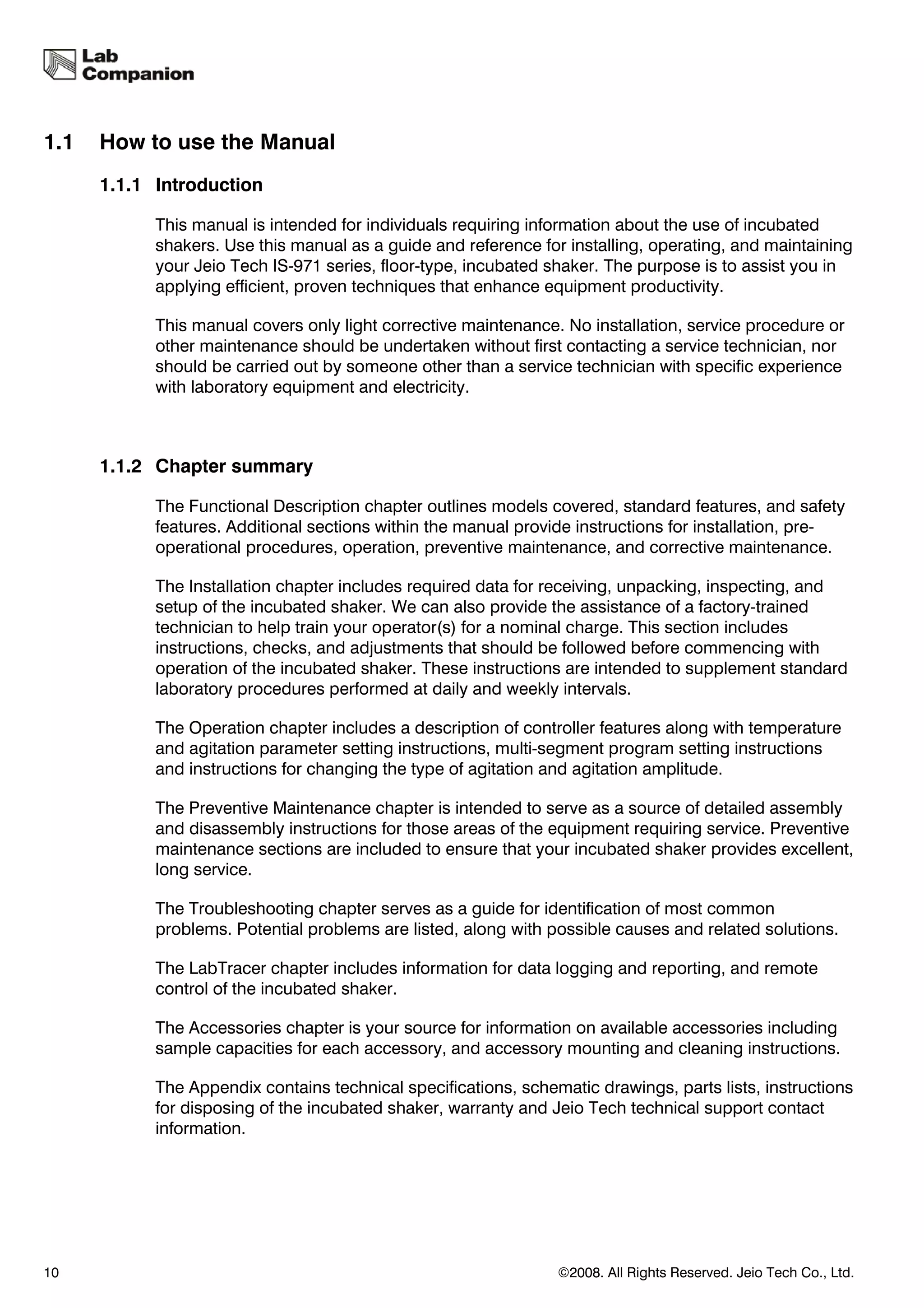 1.1   How to use the Manual
      1.1.1 Introduction

            This manual is intended for individuals requiring information about the use of incubated
            shakers. Use this manual as a guide and reference for installing, operating, and maintaining
            your Jeio Tech IS-971 series, floor-type, incubated shaker. The purpose is to assist you in
            applying efficient, proven techniques that enhance equipment productivity.

            This manual covers only light corrective maintenance. No installation, service procedure or
            other maintenance should be undertaken without first contacting a service technician, nor
            should be carried out by someone other than a service technician with specific experience
            with laboratory equipment and electricity.



      1.1.2 Chapter summary

            The Functional Description chapter outlines models covered, standard features, and safety
            features. Additional sections within the manual provide instructions for installation, pre-
            operational procedures, operation, preventive maintenance, and corrective maintenance.

            The Installation chapter includes required data for receiving, unpacking, inspecting, and
            setup of the incubated shaker. We can also provide the assistance of a factory-trained
            technician to help train your operator(s) for a nominal charge. This section includes
            instructions, checks, and adjustments that should be followed before commencing with
            operation of the incubated shaker. These instructions are intended to supplement standard
            laboratory procedures performed at daily and weekly intervals.

            The Operation chapter includes a description of controller features along with temperature
            and agitation parameter setting instructions, multi-segment program setting instructions
            and instructions for changing the type of agitation and agitation amplitude.

            The Preventive Maintenance chapter is intended to serve as a source of detailed assembly
            and disassembly instructions for those areas of the equipment requiring service. Preventive
            maintenance sections are included to ensure that your incubated shaker provides excellent,
            long service.

            The Troubleshooting chapter serves as a guide for identification of most common
            problems. Potential problems are listed, along with possible causes and related solutions.

            The LabTracer chapter includes information for data logging and reporting, and remote
            control of the incubated shaker.

            The Accessories chapter is your source for information on available accessories including
            sample capacities for each accessory, and accessory mounting and cleaning instructions.

            The Appendix contains technical specifications, schematic drawings, parts lists, instructions
            for disposing of the incubated shaker, warranty and Jeio Tech technical support contact
            information.




10                                                               ©2008. All Rights Reserved. Jeio Tech Co., Ltd.
 