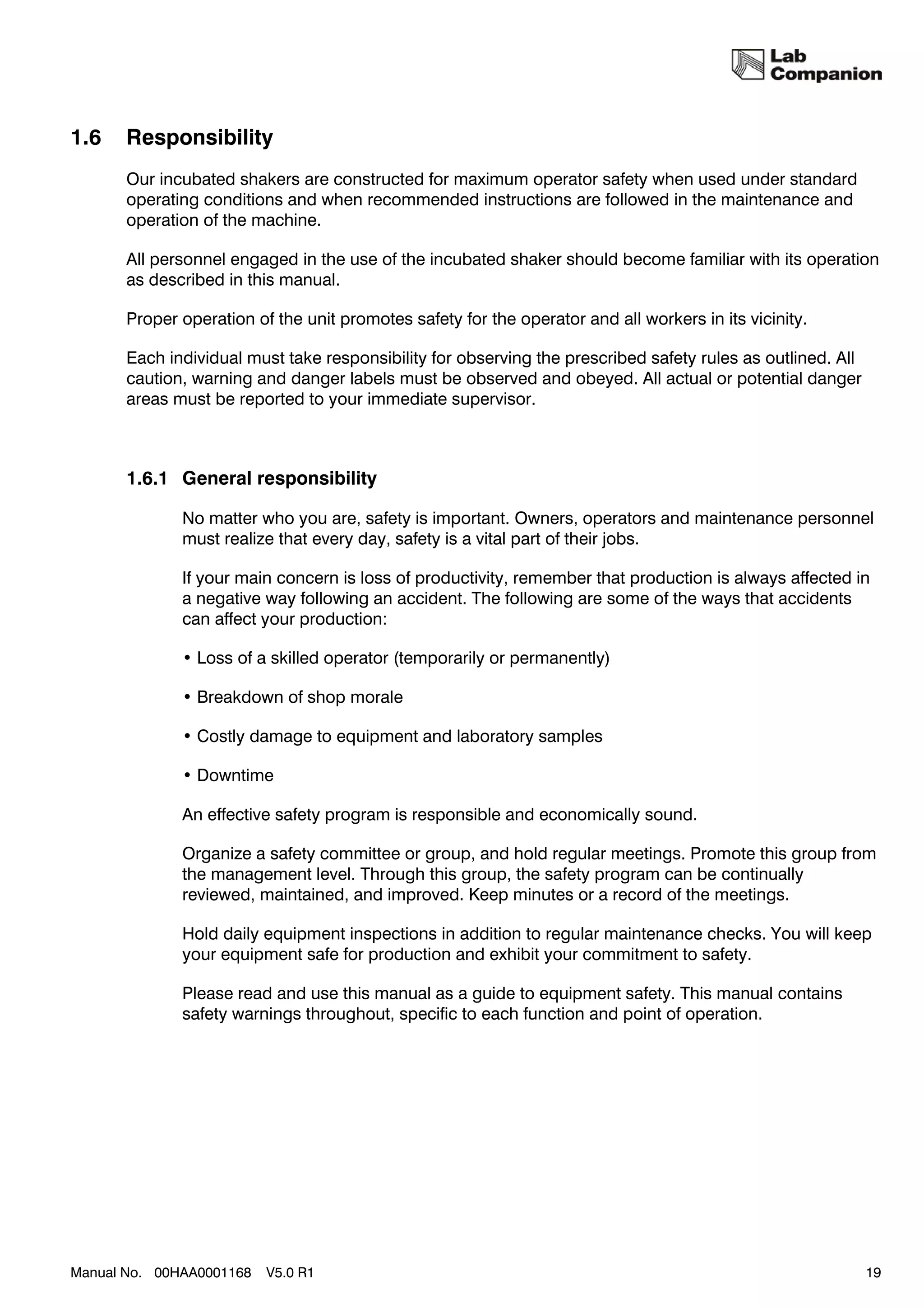 1.6    Responsibility
       Our incubated shakers are constructed for maximum operator safety when used under standard
       operating conditions and when recommended instructions are followed in the maintenance and
       operation of the machine.

       All personnel engaged in the use of the incubated shaker should become familiar with its operation
       as described in this manual.

       Proper operation of the unit promotes safety for the operator and all workers in its vicinity.

       Each individual must take responsibility for observing the prescribed safety rules as outlined. All
       caution, warning and danger labels must be observed and obeyed. All actual or potential danger
       areas must be reported to your immediate supervisor.



       1.6.1 General responsibility

              No matter who you are, safety is important. Owners, operators and maintenance personnel
              must realize that every day, safety is a vital part of their jobs.

              If your main concern is loss of productivity, remember that production is always affected in
              a negative way following an accident. The following are some of the ways that accidents
              can affect your production:

              • Loss of a skilled operator (temporarily or permanently)

              • Breakdown of shop morale

              • Costly damage to equipment and laboratory samples

              • Downtime

              An effective safety program is responsible and economically sound.

              Organize a safety committee or group, and hold regular meetings. Promote this group from
              the management level. Through this group, the safety program can be continually
              reviewed, maintained, and improved. Keep minutes or a record of the meetings.

              Hold daily equipment inspections in addition to regular maintenance checks. You will keep
              your equipment safe for production and exhibit your commitment to safety.

              Please read and use this manual as a guide to equipment safety. This manual contains
              safety warnings throughout, specific to each function and point of operation.




Manual No. 00HAA0001168   V5.0 R1                                                                            19
 