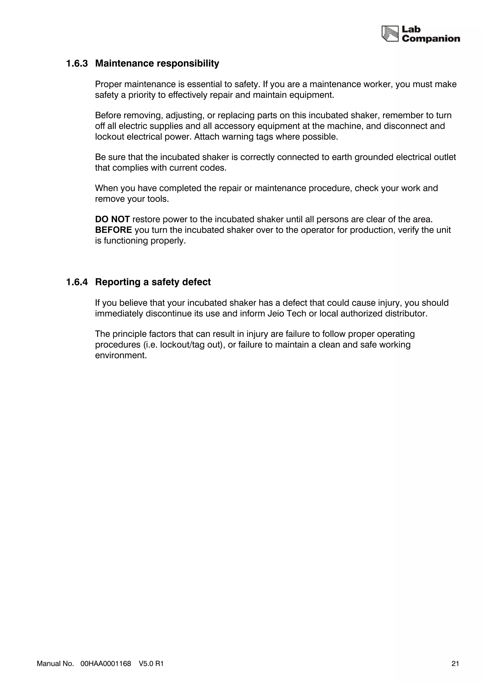 1.6.3 Maintenance responsibility

              Proper maintenance is essential to safety. If you are a maintenance worker, you must make
              safety a priority to effectively repair and maintain equipment.

              Before removing, adjusting, or replacing parts on this incubated shaker, remember to turn
              off all electric supplies and all accessory equipment at the machine, and disconnect and
              lockout electrical power. Attach warning tags where possible.

              Be sure that the incubated shaker is correctly connected to earth grounded electrical outlet
              that complies with current codes.

              When you have completed the repair or maintenance procedure, check your work and
              remove your tools.

              DO NOT restore power to the incubated shaker until all persons are clear of the area.
              BEFORE you turn the incubated shaker over to the operator for production, verify the unit
              is functioning properly.



       1.6.4 Reporting a safety defect

              If you believe that your incubated shaker has a defect that could cause injury, you should
              immediately discontinue its use and inform Jeio Tech or local authorized distributor.

              The principle factors that can result in injury are failure to follow proper operating
              procedures (i.e. lockout/tag out), or failure to maintain a clean and safe working
              environment.




Manual No. 00HAA0001168   V5.0 R1                                                                          21
 