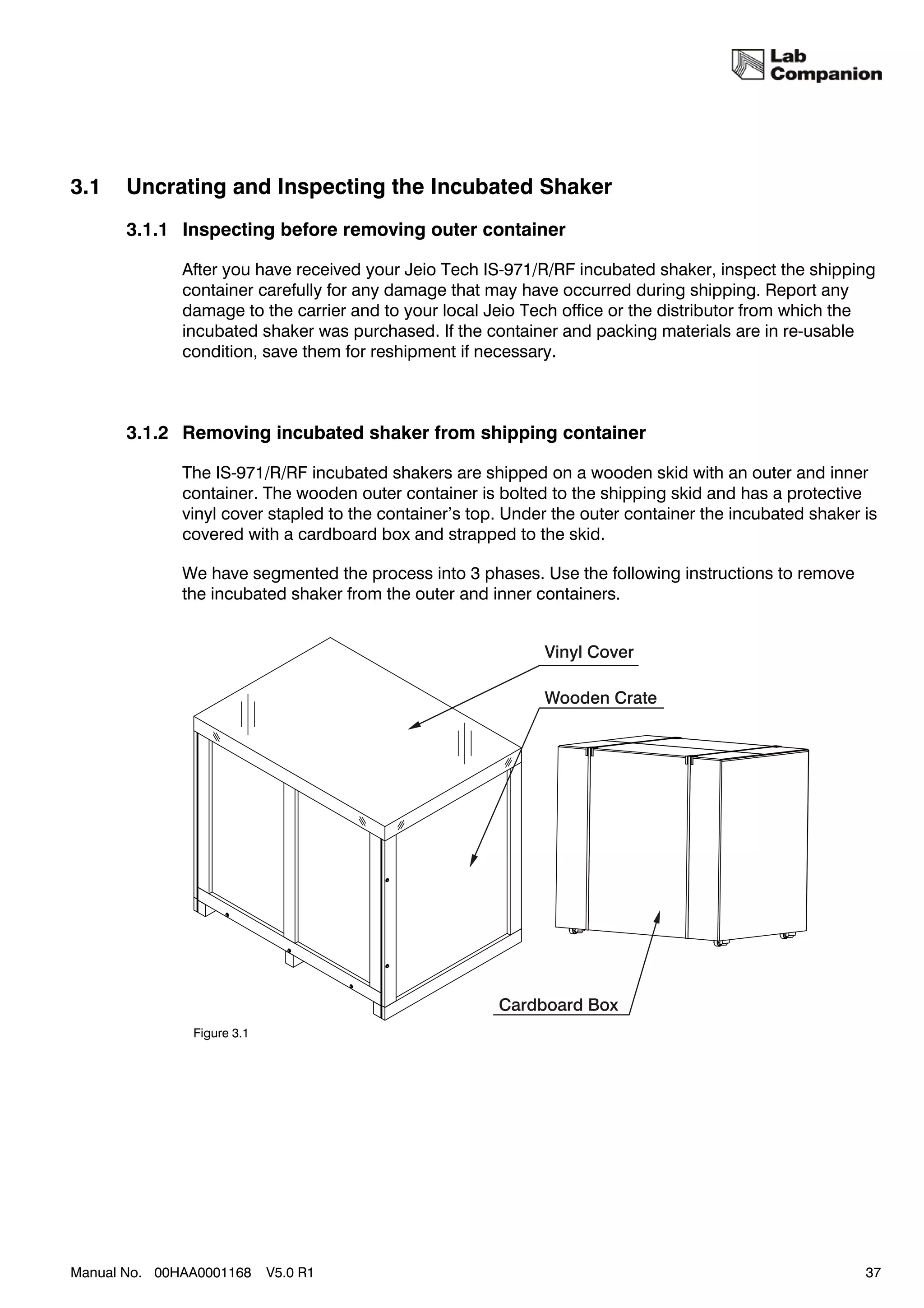 3.1    Uncrating and Inspecting the Incubated Shaker
       3.1.1 Inspecting before removing outer container

              After you have received your Jeio Tech IS-971/R/RF incubated shaker, inspect the shipping
              container carefully for any damage that may have occurred during shipping. Report any
              damage to the carrier and to your local Jeio Tech office or the distributor from which the
              incubated shaker was purchased. If the container and packing materials are in re-usable
              condition, save them for reshipment if necessary.



       3.1.2 Removing incubated shaker from shipping container

              The IS-971/R/RF incubated shakers are shipped on a wooden skid with an outer and inner
              container. The wooden outer container is bolted to the shipping skid and has a protective
              vinyl cover stapled to the container’s top. Under the outer container the incubated shaker is
              covered with a cardboard box and strapped to the skid.

              We have segmented the process into 3 phases. Use the following instructions to remove
              the incubated shaker from the outer and inner containers.




               Figure 3.1




Manual No. 00HAA0001168     V5.0 R1                                                                      37
 