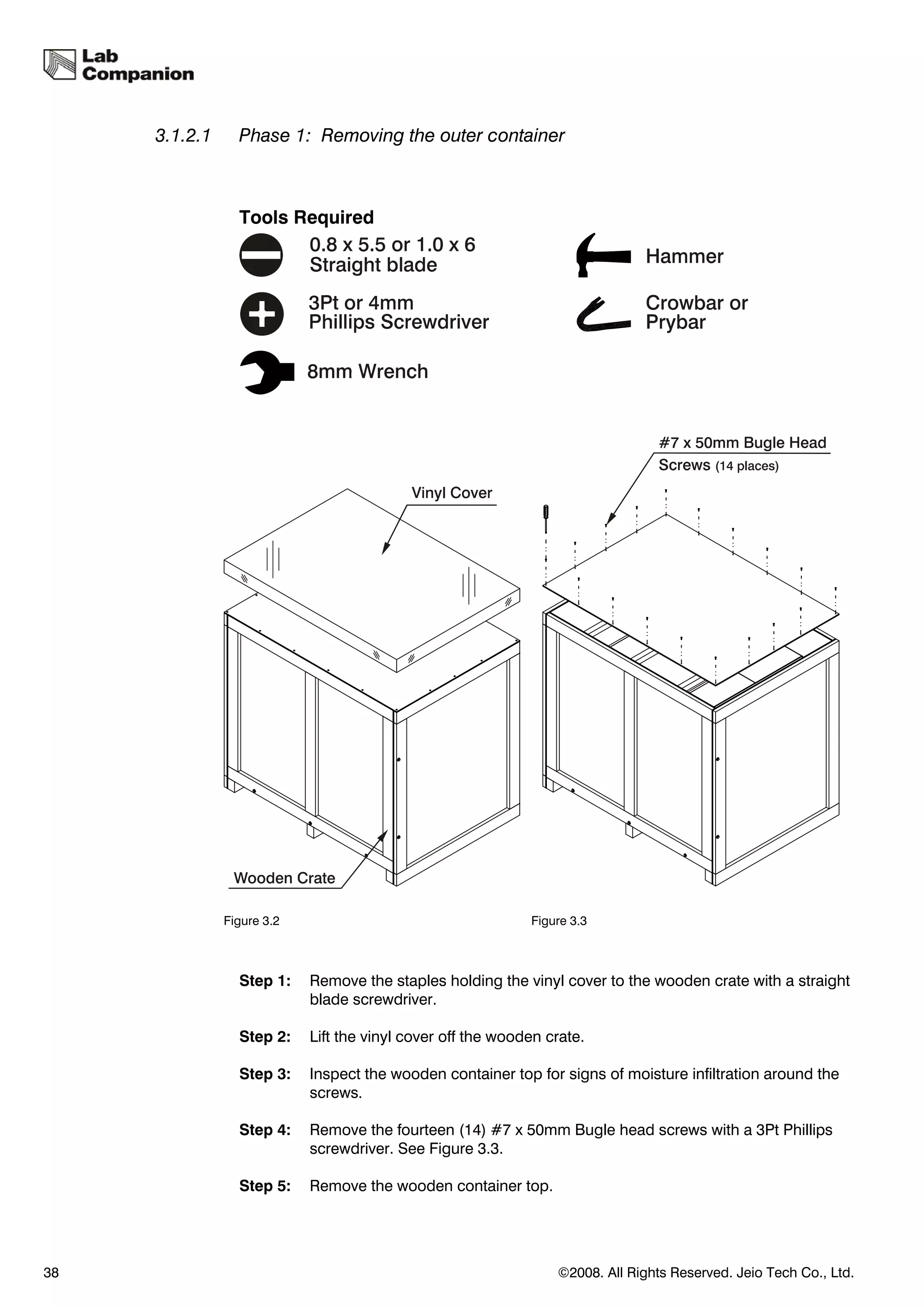 3.1.2.1     Phase 1: Removing the outer container



                 Tools Required




               Figure 3.2                                    Figure 3.3



                 Step 1:    Remove the staples holding the vinyl cover to the wooden crate with a straight
                            blade screwdriver.

                 Step 2:    Lift the vinyl cover off the wooden crate.

                 Step 3:    Inspect the wooden container top for signs of moisture infiltration around the
                            screws.

                 Step 4:    Remove the fourteen (14) #7 x 50mm Bugle head screws with a 3Pt Phillips
                            screwdriver. See Figure 3.3.

                 Step 5:    Remove the wooden container top.




38                                                               ©2008. All Rights Reserved. Jeio Tech Co., Ltd.
 