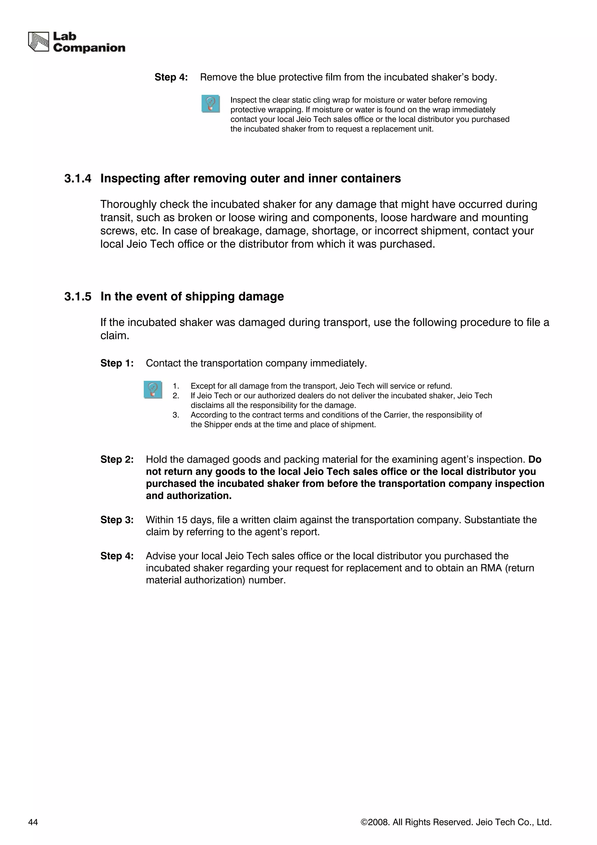 Step 4:     Remove the blue protective film from the incubated shaker’s body.

                                           Inspect the clear static cling wrap for moisture or water before removing
                                           protective wrapping. If moisture or water is found on the wrap immediately
                                           contact your local Jeio Tech sales office or the local distributor you purchased
                                           the incubated shaker from to request a replacement unit.




     3.1.4 Inspecting after removing outer and inner containers

           Thoroughly check the incubated shaker for any damage that might have occurred during
           transit, such as broken or loose wiring and components, loose hardware and mounting
           screws, etc. In case of breakage, damage, shortage, or incorrect shipment, contact your
           local Jeio Tech office or the distributor from which it was purchased.



     3.1.5 In the event of shipping damage

           If the incubated shaker was damaged during transport, use the following procedure to file a
           claim.

           Step 1:   Contact the transportation company immediately.

                           1.   Except for all damage from the transport, Jeio Tech will service or refund.
                           2.   If Jeio Tech or our authorized dealers do not deliver the incubated shaker, Jeio Tech
                                disclaims all the responsibility for the damage.
                           3.   According to the contract terms and conditions of the Carrier, the responsibility of
                                the Shipper ends at the time and place of shipment.



           Step 2:   Hold the damaged goods and packing material for the examining agent’s inspection. Do
                     not return any goods to the local Jeio Tech sales office or the local distributor you
                     purchased the incubated shaker from before the transportation company inspection
                     and authorization.

           Step 3:   Within 15 days, file a written claim against the transportation company. Substantiate the
                     claim by referring to the agent’s report.

           Step 4:   Advise your local Jeio Tech sales office or the local distributor you purchased the
                     incubated shaker regarding your request for replacement and to obtain an RMA (return
                     material authorization) number.




44                                                                              ©2008. All Rights Reserved. Jeio Tech Co., Ltd.
 
