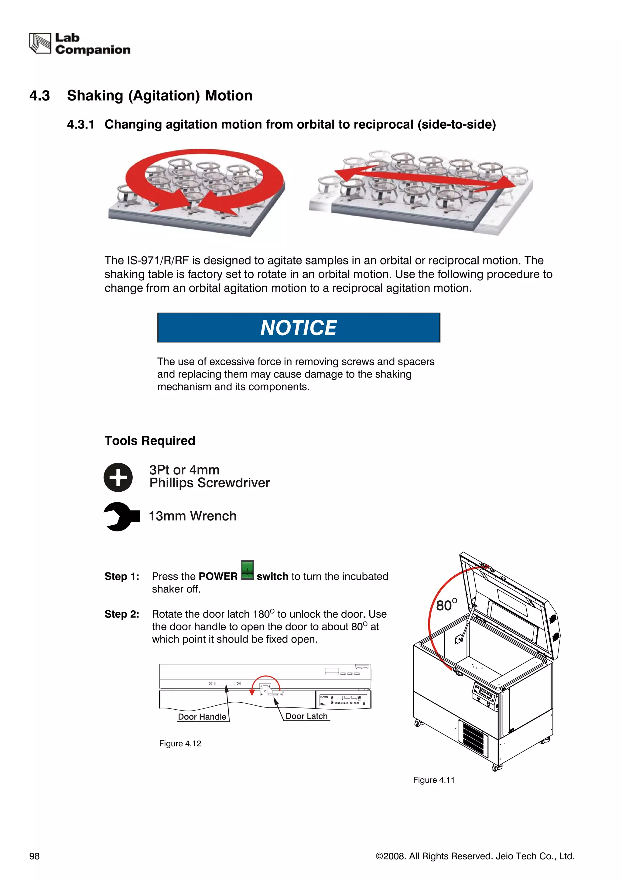 4.3   Shaking (Agitation) Motion
      4.3.1 Changing agitation motion from orbital to reciprocal (side-to-side)




            The IS-971/R/RF is designed to agitate samples in an orbital or reciprocal motion. The
            shaking table is factory set to rotate in an orbital motion. Use the following procedure to
            change from an orbital agitation motion to a reciprocal agitation motion.




                       The use of excessive force in removing screws and spacers
                       and replacing them may cause damage to the shaking
                       mechanism and its components.




            Tools Required




            Step 1:   Press the POWER       switch to turn the incubated
                      shaker off.

            Step 2:   Rotate the door latch 180O to unlock the door. Use
                      the door handle to open the door to about 80O at
                      which point it should be fixed open.




                       Figure 4.12



                                                                             Figure 4.11




98                                                                   ©2008. All Rights Reserved. Jeio Tech Co., Ltd.
 