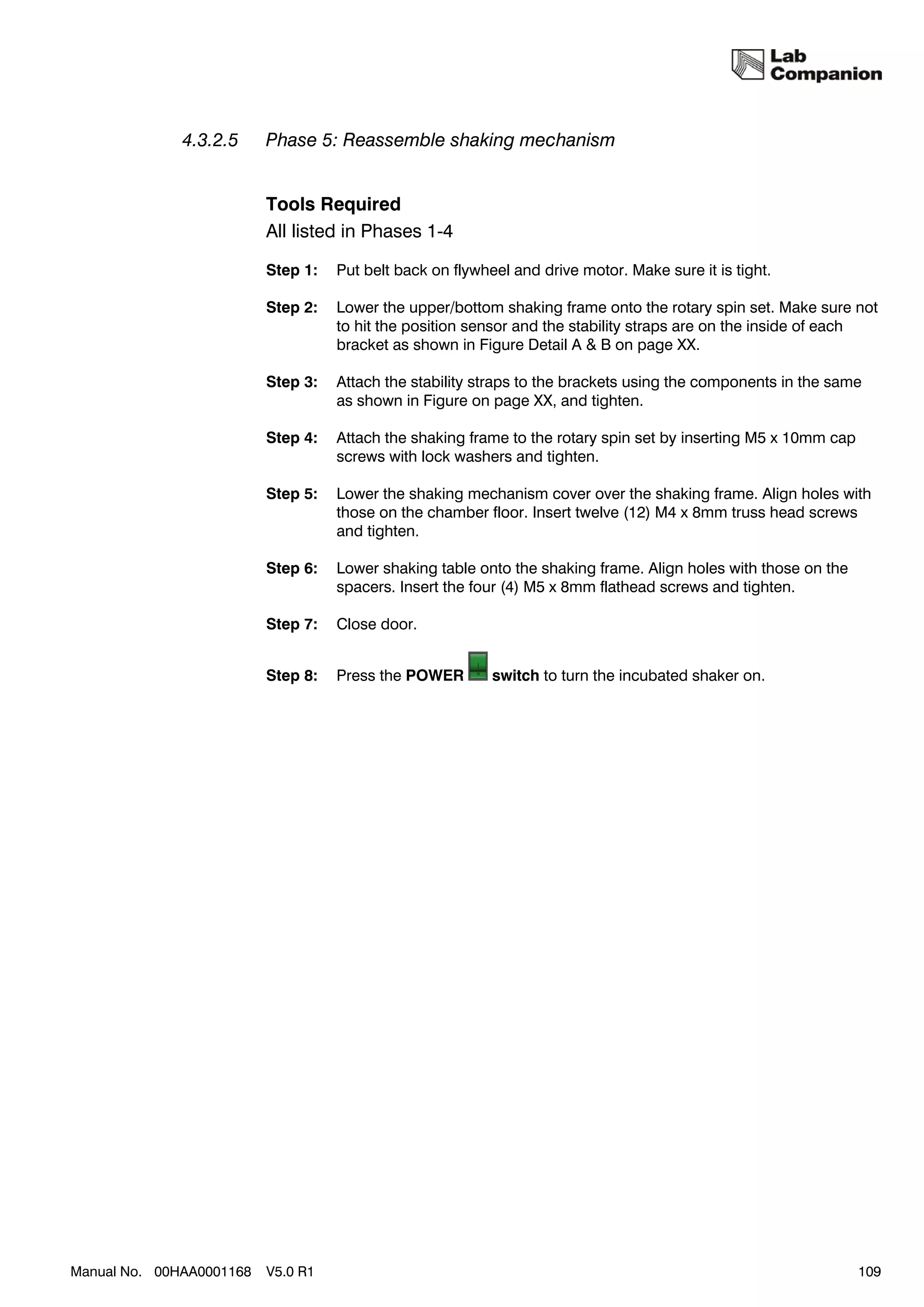4.3.2.5     Phase 5: Reassemble shaking mechanism


                          Tools Required
                          All listed in Phases 1-4

                          Step 1:   Put belt back on flywheel and drive motor. Make sure it is tight.

                          Step 2:   Lower the upper/bottom shaking frame onto the rotary spin set. Make sure not
                                    to hit the position sensor and the stability straps are on the inside of each
                                    bracket as shown in Figure Detail A & B on page XX.

                          Step 3:   Attach the stability straps to the brackets using the components in the same
                                    as shown in Figure on page XX, and tighten.

                          Step 4:   Attach the shaking frame to the rotary spin set by inserting M5 x 10mm cap
                                    screws with lock washers and tighten.

                          Step 5:   Lower the shaking mechanism cover over the shaking frame. Align holes with
                                    those on the chamber floor. Insert twelve (12) M4 x 8mm truss head screws
                                    and tighten.

                          Step 6:   Lower shaking table onto the shaking frame. Align holes with those on the
                                    spacers. Insert the four (4) M5 x 8mm flathead screws and tighten.

                          Step 7:   Close door.


                          Step 8:   Press the POWER        switch to turn the incubated shaker on.




Manual No. 00HAA0001168   V5.0 R1                                                                                109
 