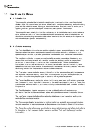 1.1   How to use the Manual
      1.1.1 Introduction

            This manual is intended for individuals requiring information about the use of incubated
            shakers. Use this manual as a guide and reference for installing, operating, and maintaining
            your Jeio Tech IS-971 series, floor-type, incubated shaker. The purpose is to assist you in
            applying efficient, proven techniques that enhance equipment productivity.

            This manual covers only light corrective maintenance. No installation, service procedure or
            other maintenance should be undertaken without first contacting a service technician, nor
            should be carried out by someone other than a service technician with specific experience
            with laboratory equipment and electricity.



      1.1.2 Chapter summary

            The Functional Description chapter outlines models covered, standard features, and safety
            features. Additional sections within the manual provide instructions for installation, pre-
            operational procedures, operation, preventive maintenance, and corrective maintenance.

            The Installation chapter includes required data for receiving, unpacking, inspecting, and
            setup of the incubated shaker. We can also provide the assistance of a factory-trained
            technician to help train your operator(s) for a nominal charge. This section includes
            instructions, checks, and adjustments that should be followed before commencing with
            operation of the incubated shaker. These instructions are intended to supplement standard
            laboratory procedures performed at daily and weekly intervals.

            The Operation chapter includes a description of controller features along with temperature
            and agitation parameter setting instructions, multi-segment program setting instructions
            and instructions for changing the type of agitation and agitation amplitude.

            The Preventive Maintenance chapter is intended to serve as a source of detailed assembly
            and disassembly instructions for those areas of the equipment requiring service. Preventive
            maintenance sections are included to ensure that your incubated shaker provides excellent,
            long service.

            The Troubleshooting chapter serves as a guide for identification of most common
            problems. Potential problems are listed, along with possible causes and related solutions.

            The LabTracer chapter includes information for data logging and reporting, and remote
            control of the incubated shaker.

            The Accessories chapter is your source for information on available accessories including
            sample capacities for each accessory, and accessory mounting and cleaning instructions.

            The Appendix contains technical specifications, schematic drawings, parts lists, instructions
            for disposing of the incubated shaker, warranty and Jeio Tech technical support contact
            information.




10                                                               ©2008. All Rights Reserved. Jeio Tech Co., Ltd.
 