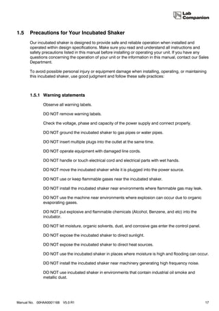 1.5    Precautions for Your Incubated Shaker
       Our incubated shaker is designed to provide safe and reliable operation when installed and
       operated within design specifications. Make sure you read and understand all instructions and
       safety precautions listed in this manual before installing or operating your unit. If you have any
       questions concerning the operation of your unit or the information in this manual, contact our Sales
       Department.

       To avoid possible personal injury or equipment damage when installing, operating, or maintaining
       this incubated shaker, use good judgment and follow these safe practices:



       1.5.1 Warning statements

              Observe all warning labels.

              DO NOT remove warning labels.

              Check the voltage, phase and capacity of the power supply and connect properly.

              DO NOT ground the incubated shaker to gas pipes or water pipes.

              DO NOT insert multiple plugs into the outlet at the same time.

              DO NOT operate equipment with damaged line cords.

              DO NOT handle or touch electrical cord and electrical parts with wet hands.

              DO NOT move the incubated shaker while it is plugged into the power source.

              DO NOT use or keep flammable gases near the incubated shaker.

              DO NOT install the incubated shaker near environments where flammable gas may leak.

              DO NOT use the machine near environments where explosion can occur due to organic
              evaporating gases.

              DO NOT put explosive and flammable chemicals (Alcohol, Benzene, and etc) into the
              incubator.

              DO NOT let moisture, organic solvents, dust, and corrosive gas enter the control panel.

              DO NOT expose the incubated shaker to direct sunlight.

              DO NOT expose the incubated shaker to direct heat sources.

              DO NOT use the incubated shaker in places where moisture is high and flooding can occur.

              DO NOT install the incubated shaker near machinery generating high frequency noise.

              DO NOT use incubated shaker in environments that contain industrial oil smoke and
              metallic dust.




Manual No. 00HAA0001168   V5.0 R1                                                                        17
 