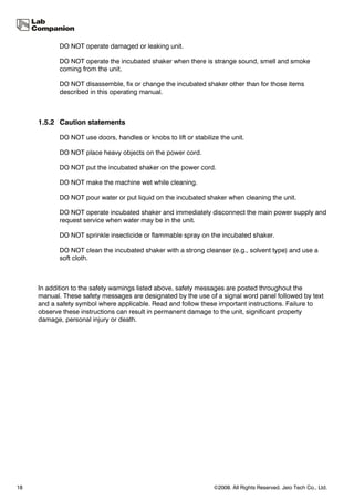 DO NOT operate damaged or leaking unit.

            DO NOT operate the incubated shaker when there is strange sound, smell and smoke
            coming from the unit.

            DO NOT disassemble, fix or change the incubated shaker other than for those items
            described in this operating manual.



     1.5.2 Caution statements

            DO NOT use doors, handles or knobs to lift or stabilize the unit.

            DO NOT place heavy objects on the power cord.

            DO NOT put the incubated shaker on the power cord.

            DO NOT make the machine wet while cleaning.

            DO NOT pour water or put liquid on the incubated shaker when cleaning the unit.

            DO NOT operate incubated shaker and immediately disconnect the main power supply and
            request service when water may be in the unit.

            DO NOT sprinkle insecticide or flammable spray on the incubated shaker.

            DO NOT clean the incubated shaker with a strong cleanser (e.g., solvent type) and use a
            soft cloth.



     In addition to the safety warnings listed above, safety messages are posted throughout the
     manual. These safety messages are designated by the use of a signal word panel followed by text
     and a safety symbol where applicable. Read and follow these important instructions. Failure to
     observe these instructions can result in permanent damage to the unit, significant property
     damage, personal injury or death.




18                                                                ©2008. All Rights Reserved. Jeio Tech Co., Ltd.
 