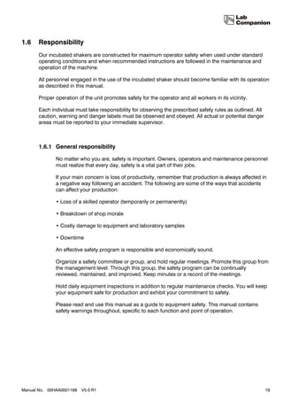 1.6    Responsibility
       Our incubated shakers are constructed for maximum operator safety when used under standard
       operating conditions and when recommended instructions are followed in the maintenance and
       operation of the machine.

       All personnel engaged in the use of the incubated shaker should become familiar with its operation
       as described in this manual.

       Proper operation of the unit promotes safety for the operator and all workers in its vicinity.

       Each individual must take responsibility for observing the prescribed safety rules as outlined. All
       caution, warning and danger labels must be observed and obeyed. All actual or potential danger
       areas must be reported to your immediate supervisor.



       1.6.1 General responsibility

              No matter who you are, safety is important. Owners, operators and maintenance personnel
              must realize that every day, safety is a vital part of their jobs.

              If your main concern is loss of productivity, remember that production is always affected in
              a negative way following an accident. The following are some of the ways that accidents
              can affect your production:

              • Loss of a skilled operator (temporarily or permanently)

              • Breakdown of shop morale

              • Costly damage to equipment and laboratory samples

              • Downtime

              An effective safety program is responsible and economically sound.

              Organize a safety committee or group, and hold regular meetings. Promote this group from
              the management level. Through this group, the safety program can be continually
              reviewed, maintained, and improved. Keep minutes or a record of the meetings.

              Hold daily equipment inspections in addition to regular maintenance checks. You will keep
              your equipment safe for production and exhibit your commitment to safety.

              Please read and use this manual as a guide to equipment safety. This manual contains
              safety warnings throughout, specific to each function and point of operation.




Manual No. 00HAA0001168   V5.0 R1                                                                            19
 