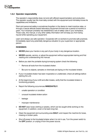 1.6.2 Operator responsibility

           The operator’s responsibility does not end with efficient experimentation and production.
           The operator usually has the most daily contact with the equipment and intimately knows its
           capabilities and limitations.

           Plant and personnel safety is sometimes forgotten in the desire to meet incentive rates, or
           through a casual attitude toward laboratory equipment formed over a period of months or
           years. Your employer probably has established a set of safety rules in your workplace.
           Those rules, this manual, or any other safety information will not keep you from being
           injured while operating your equipment.

           Learn and always use safe operation. Cooperate with co-workers to promote safe practices.
           Immediately report any potentially dangerous situation to your supervisor or appropriate
           person.

           REMEMBER:

           •   NEVER place your hands or any part of your body in any dangerous location.

           •   NEVER operate, service, or adjust the equipment without appropriate training and first
               reading and understanding this manual.

           •   Before you start the portable drying/conveying system check the following:

               °   Remove all tools from the incubated shaker.

               °   Be sure no objects, samples or chemicals are laying on the incubated shaker.

           •   If your incubated shaker has been inoperative or unattended, check all settings before
               starting the unit.

           •   At the beginning of your shift and after breaks, verify that the incubated shaker is
               functioning properly.

           •   Report the following occurrences IMMEDIATELY:

               °   unsafe operation or condition

               °   unusual incubated shaker action

               °   leakage

               °   improper maintenance

           •   DO NOT wear loose clothing or jewelry, which can be caught while working on the
               equipment. In addition, cover or tie back long hair.

           •   Clean the equipment and surrounding area DAILY, and inspect the machine for loose,
               missing or broken parts.

           •   Shut off power to the Incubated shaker when it is not in use. Turn the power switch to
               the OFF position, or unplug it from the power source.




20                                                                ©2008. All Rights Reserved. Jeio Tech Co., Ltd.
 