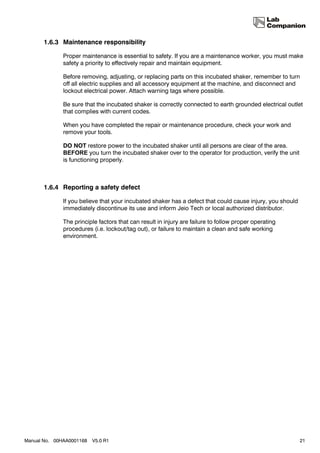 1.6.3 Maintenance responsibility

              Proper maintenance is essential to safety. If you are a maintenance worker, you must make
              safety a priority to effectively repair and maintain equipment.

              Before removing, adjusting, or replacing parts on this incubated shaker, remember to turn
              off all electric supplies and all accessory equipment at the machine, and disconnect and
              lockout electrical power. Attach warning tags where possible.

              Be sure that the incubated shaker is correctly connected to earth grounded electrical outlet
              that complies with current codes.

              When you have completed the repair or maintenance procedure, check your work and
              remove your tools.

              DO NOT restore power to the incubated shaker until all persons are clear of the area.
              BEFORE you turn the incubated shaker over to the operator for production, verify the unit
              is functioning properly.



       1.6.4 Reporting a safety defect

              If you believe that your incubated shaker has a defect that could cause injury, you should
              immediately discontinue its use and inform Jeio Tech or local authorized distributor.

              The principle factors that can result in injury are failure to follow proper operating
              procedures (i.e. lockout/tag out), or failure to maintain a clean and safe working
              environment.




Manual No. 00HAA0001168   V5.0 R1                                                                          21
 