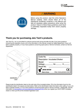 Before using this product, read this entire Operator's
                                             Manual carefully. Users should follow all of the
                                             Operational Guidelines contained in this Manual and
                                             take all necessary safety precautions while using this
                                             product. Failure to follow these guidelines could result
                                             in potentially irreparable bodily harm and/or property
                                             damage.




Thank you for purchasing Jeio Tech’s products.
Jeio Tech Co., Ltd. is committed to customer service both during and after the sale. If you have questions
concerning the operation of your unit or the information in this manual, contact our Sales Department. If your unit
fails to operate properly, or if you have questions concerning spare parts or Service Contracts, contact our Service
Department.




Please locate the identification label on the right side of the incubated shaker. Fill in the information found on the
identification label in the spaces provided above. Refer to this identification label information when calling, if your unit
fails to operate properly, or if you have questions concerning spare parts or service contracts. Additionally, use this
information at www.jeiotech.com/eng/registration/registration.html when you register your IS-971/R/RF incubated
shaker or when you fill out the enclosed registration card.




Manual No. 00HAA0001168       V5.0
 