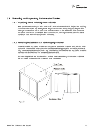 3.1    Uncrating and Inspecting the Incubated Shaker
       3.1.1 Inspecting before removing outer container

              After you have received your Jeio Tech IS-971/R/RF incubated shaker, inspect the shipping
              container carefully for any damage that may have occurred during shipping. Report any
              damage to the carrier and to your local Jeio Tech office or the distributor from which the
              incubated shaker was purchased. If the container and packing materials are in re-usable
              condition, save them for reshipment if necessary.



       3.1.2 Removing incubated shaker from shipping container

              The IS-971/R/RF incubated shakers are shipped on a wooden skid with an outer and inner
              container. The wooden outer container is bolted to the shipping skid and has a protective
              vinyl cover stapled to the container’s top. Under the outer container the incubated shaker is
              covered with a cardboard box and strapped to the skid.

              We have segmented the process into 3 phases. Use the following instructions to remove
              the incubated shaker from the outer and inner containers.




               Figure 3.1




Manual No. 00HAA0001168     V5.0 R1                                                                      37
 