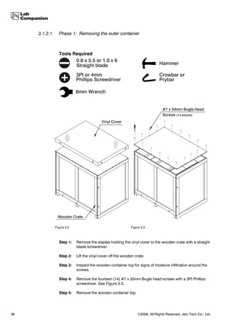 3.1.2.1     Phase 1: Removing the outer container



                 Tools Required




               Figure 3.2                                    Figure 3.3



                 Step 1:    Remove the staples holding the vinyl cover to the wooden crate with a straight
                            blade screwdriver.

                 Step 2:    Lift the vinyl cover off the wooden crate.

                 Step 3:    Inspect the wooden container top for signs of moisture infiltration around the
                            screws.

                 Step 4:    Remove the fourteen (14) #7 x 50mm Bugle head screws with a 3Pt Phillips
                            screwdriver. See Figure 3.3.

                 Step 5:    Remove the wooden container top.




38                                                               ©2008. All Rights Reserved. Jeio Tech Co., Ltd.
 