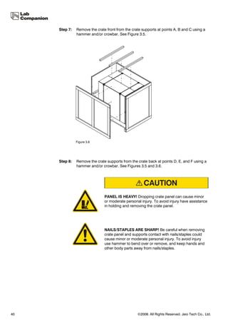 Step 7:   Remove the crate front from the crate supports at points A, B and C using a
               hammer and/or crowbar. See Figure 3.5.




               Figure 3.6




     Step 8:   Remove the crate supports from the crate back at points D, E, and F using a
               hammer and/or crowbar. See Figures 3.5 and 3.6.




                               PANEL IS HEAVY! Dropping crate panel can cause minor
                               or moderate personal injury. To avoid injury have assistance
                               in holding and removing the crate panel.




                               NAILS/STAPLES ARE SHARP! Be careful when removing
                               crate panel and supports contact with nails/staples could
                               cause minor or moderate personal injury. To avoid injury
                               use hammer to bend over or remove, and keep hands and
                               other body parts away from nails/staples.




40                                                ©2008. All Rights Reserved. Jeio Tech Co., Ltd.
 
