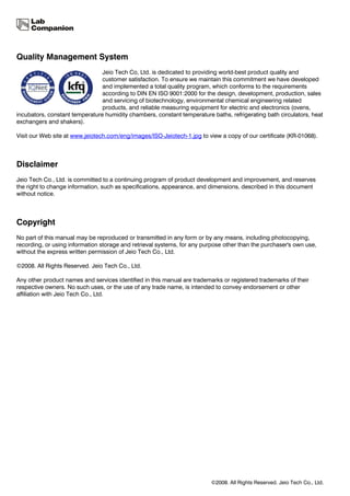Quality Management System
                                Jeio Tech Co, Ltd. is dedicated to providing world-best product quality and
                                customer satisfaction. To ensure we maintain this commitment we have developed
                                and implemented a total quality program, which conforms to the requirements
                                according to DIN EN ISO 9001:2000 for the design, development, production, sales
                                and servicing of biotechnology, environmental chemical engineering related
                                products, and reliable measuring equipment for electric and electronics (ovens,
incubators, constant temperature humidity chambers, constant temperature baths, refrigerating bath circulators, heat
exchangers and shakers).

Visit our Web site at www.jeiotech.com/eng/images/ISO-Jeiotech-1.jpg to view a copy of our certificate (KR-01068).



Disclaimer
Jeio Tech Co., Ltd. is committed to a continuing program of product development and improvement, and reserves
the right to change information, such as specifications, appearance, and dimensions, described in this document
without notice.



Copyright
No part of this manual may be reproduced or transmitted in any form or by any means, including photocopying,
recording, or using information storage and retrieval systems, for any purpose other than the purchaser's own use,
without the express written permission of Jeio Tech Co., Ltd.

©2008. All Rights Reserved. Jeio Tech Co., Ltd.

Any other product names and services identified in this manual are trademarks or registered trademarks of their
respective owners. No such uses, or the use of any trade name, is intended to convey endorsement or other
affiliation with Jeio Tech Co., Ltd.




                                                                          ©2008. All Rights Reserved. Jeio Tech Co., Ltd.
 