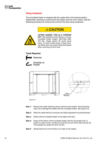 Using manpower

     The incubated shaker is shipped with the caster feet in the locked position.
     Additionally, blocking is used to lock the casters and the unit in place. Use the
     following procedure to remove the unit from the skid using manpower.




                      LIFTING HAZARD. THIS IS A 4-PERSON
                      LIFT. Use assistance when lifting or moving.
                      Incubated shaker weighs 180-210kg (400-
                      470 lbs). Single person lift could cause
                      injury. To avoid muscle strain or back injury,
                      use lifting aids and proper lifting techniques
                      when removing unit from skid.


     Tools Required




         Figure 3.8




     Step 1:    Remove the caster blocking using a hammer and crowbar. Care should be
                used not to damage the casters and the incubated shaker. See Figure 3.8.

     Step 2:    Raise the caster feet by turning the red height adjustment counterclockwise.

     Step 3:    Slowly roll the incubated shaker to the edge of the skid.

     Step 4:    Grasp of the bottom of the incubated shaker with two (2) people (one (1)
                person on each corner). Continue to pull the unit out of the crate until two (2)
                more people can grasp the other corners.

     Step 5:    Slowly lower the unit to the floor so it rests on the casters.




42                                                    ©2008. All Rights Reserved. Jeio Tech Co., Ltd.
 