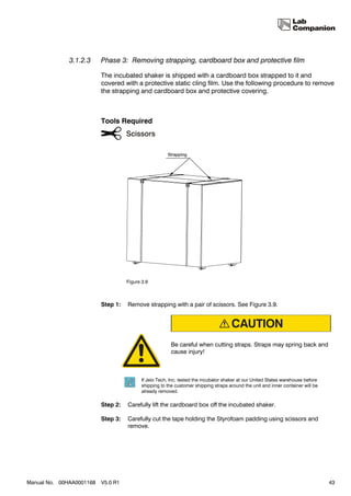 3.1.2.3     Phase 3: Removing strapping, cardboard box and protective film

                          The incubated shaker is shipped with a cardboard box strapped to it and
                          covered with a protective static cling film. Use the following procedure to remove
                          the strapping and cardboard box and protective covering.



                          Tools Required




                                    Figure 3.9



                          Step 1:   Remove strapping with a pair of scissors. See Figure 3.9.




                                                         Be careful when cutting straps. Straps may spring back and
                                                         cause injury!



                                           If Jeio Tech, Inc. tested the incubator shaker at our United States warehouse before
                                           shipping to the customer shipping straps around the unit and inner container will be
                                           already removed.

                          Step 2:   Carefully lift the cardboard box off the incubated shaker.

                          Step 3:   Carefully cut the tape holding the Styrofoam padding using scissors and
                                    remove.




Manual No. 00HAA0001168   V5.0 R1                                                                                                 43
 