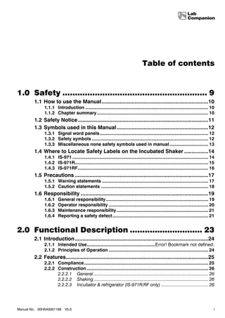 Table of contents


1.0 Safety .......................................................... 9
        1.1 How to use the Manual .......................................................................10
              1.1.1 Introduction ............................................................................................... 10
              1.1.2 Chapter summary ...................................................................................... 10
        1.2 Safety Notice .......................................................................................11
        1.3 Symbols used in this Manual .............................................................12
              1.3.1 Signal word panels.................................................................................... 12
              1.3.2 Safety symbols .......................................................................................... 12
              1.3.3 Miscellaneous none safety symbols used in manual .............................. 13
        1.4 Where to Locate Safety Labels on the Incubated Shaker ................14
              1.4.1 IS-971 ......................................................................................................... 14
              1.4.2 IS-971R....................................................................................................... 15
              1.4.3 IS-971RF..................................................................................................... 16
        1.5 Precautions .........................................................................................17
              1.5.1 Warning statements .................................................................................. 17
              1.5.2 Caution statements ................................................................................... 18
        1.6 Responsibility .....................................................................................19
              1.6.1    General responsibility ............................................................................... 19
              1.6.2    Operator responsibility ............................................................................. 20
              1.6.3    Maintenance responsibility....................................................................... 21
              1.6.4    Reporting a safety defect .......................................................................... 21


2.0 Functional Description ............................. 23
        2.1 Introduction.........................................................................................24
              2.1.1 Intended Use.....................................................Error! Bookmark not defined.
              2.1.2 Principles of Operation ............................................................................. 24
        2.2 Features...............................................................................................25
              2.2.1 Compliance................................................................................................ 25
              2.2.2 Construction .............................................................................................. 26
                    2.2.2.1 General ............................................................................................ 26
                    2.2.2.2 Shaking ............................................................................................ 26
                    2.2.2.3 Incubator & refrigerator (IS-971R/RF only) ...................................... 26




Manual No. 00HAA0001168     V5.0                                                                                                      i
 