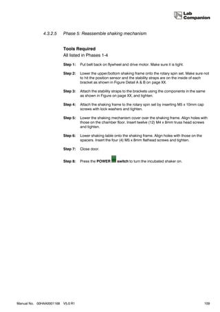 4.3.2.5     Phase 5: Reassemble shaking mechanism


                          Tools Required
                          All listed in Phases 1-4

                          Step 1:   Put belt back on flywheel and drive motor. Make sure it is tight.

                          Step 2:   Lower the upper/bottom shaking frame onto the rotary spin set. Make sure not
                                    to hit the position sensor and the stability straps are on the inside of each
                                    bracket as shown in Figure Detail A & B on page XX.

                          Step 3:   Attach the stability straps to the brackets using the components in the same
                                    as shown in Figure on page XX, and tighten.

                          Step 4:   Attach the shaking frame to the rotary spin set by inserting M5 x 10mm cap
                                    screws with lock washers and tighten.

                          Step 5:   Lower the shaking mechanism cover over the shaking frame. Align holes with
                                    those on the chamber floor. Insert twelve (12) M4 x 8mm truss head screws
                                    and tighten.

                          Step 6:   Lower shaking table onto the shaking frame. Align holes with those on the
                                    spacers. Insert the four (4) M5 x 8mm flathead screws and tighten.

                          Step 7:   Close door.


                          Step 8:   Press the POWER        switch to turn the incubated shaker on.




Manual No. 00HAA0001168   V5.0 R1                                                                                109
 