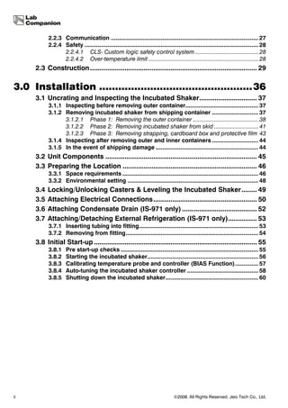 2.2.3 Communication ......................................................................................... 27
           2.2.4 Safety ......................................................................................................... 28
                 2.2.4.1 CLS- Custom logic safety control system ........................................ 28
                 2.2.4.2 Over-temperature limit ..................................................................... 28
     2.3 Construction ....................................................................................... 29

3.0 Installation ................................................36
     3.1 Uncrating and Inspecting the Incubated Shaker.............................. 37
           3.1.1 Inspecting before removing outer container............................................ 37
           3.1.2 Removing incubated shaker from shipping container ............................ 37
                 3.1.2.1 Phase 1: Removing the outer container ......................................... 38
                 3.1.2.2 Phase 2: Removing incubated shaker from skid ............................ 41
                 3.1.2.3 Phase 3: Removing strapping, cardboard box and protective film 43
           3.1.4 Inspecting after removing outer and inner containers ............................ 44
           3.1.5 In the event of shipping damage .............................................................. 44
     3.2 Unit Components ............................................................................... 45
     3.3 Preparing the Location ...................................................................... 46
           3.3.1 Space requirements .................................................................................. 46
           3.3.2 Environmental setting ............................................................................... 48
     3.4   Locking/Unlocking Casters & Leveling the Incubated Shaker........ 49
     3.5   Attaching Electrical Connections...................................................... 50
     3.6   Attaching Condensate Drain (IS-971 only) ....................................... 52
     3.7   Attaching/Detaching External Refrigeration (IS-971 only)............... 53
           3.7.1 Inserting tubing into fitting........................................................................ 53
           3.7.2 Removing from fitting................................................................................ 54
     3.8 Initial Start-up ..................................................................................... 55
           3.8.1    Pre start-up checks ................................................................................... 55
           3.8.2    Starting the incubated shaker................................................................... 56
           3.8.3    Calibrating temperature probe and controller (BIAS Function).............. 57
           3.8.4    Auto-tuning the incubated shaker controller ........................................... 58
           3.8.5    Shutting down the incubated shaker........................................................ 60




ii                                                                              ©2008. All Rights Reserved. Jeio Tech Co., Ltd.
 