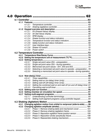 4.0 Operation .................................................. 62
        4.1 Controller ............................................................................................63
              4.1.1 Features ..................................................................................................... 63
                    4.1.2.1 Temperature controller .................................................................... 63
                    4.1.2.2 Shaking (agitation) controller........................................................... 63
              4.1.2 Keypad overview and description ............................................................ 65
                    4.1.2.1 PV (Present Value) display............................................................... 66
                    4.1.2.2 SV (Set Value) display...................................................................... 66
                    4.1.2.3 RPM display..................................................................................... 67
                    4.1.2.4 Shaker function and status indicators ............................................. 68
                    4.1.2.5 Temperature function and status indicators .................................... 68
                    4.1.2.6 Safety function and status indicators............................................... 69
                    4.1.2.7 User interface keys .......................................................................... 70
                    4.1.2.8 Shaker I/O switch............................................................................. 72
                    4.1.2.9 Power switch ................................................................................... 72
        4.2 Temperature Controller ......................................................................73
              4.2.1 Temperature Rise/Decay Curve................................................................ 73
              4.2.2 Setting the temperature unit of measurement (OC/OF)............................. 74
              4.2.3 Setting temperature................................................................................... 75
                    4.2.3.1 Single set point value (SV)—preoperation....................................... 75
                    4.2.3.2 Single set point value (SV)—during operation................................. 76
                    4.2.3.3 Memorized set point values—SV1, SV2 and SV3............................. 77
                    4.2.3.4 Selecting a memorized set point value to operate—preoperation .. 78
                    4.2.3.5 Selecting a memorized set point value to operate—during operation
                              ......................................................................................................... 79
              4.2.4 Wait (Delay) timer ...................................................................................... 80
                    4.2.4.1 Timer capabilities ............................................................................ 80
                    4.2.4.2 Setting wait-on (on-delay) timer (only)............................................. 83
                    4.2.4.3 Setting wait-off (off-delay) timer (only)............................................. 85
                    4.2.4.4 Setting the combined wait on and wait off (on and off delay) timer 87
                    4.2.4.5 Cancelling wait on/off timer ............................................................. 89
              4.2.5 Setting auto-run function .......................................................................... 90
              4.2.5 Setting chamber air circulation fan speed ............................................... 91
              4.2.7 Setting multi-segment programs .............................................................. 92
                    4.2.7.1 Understanding controller terminology ............................................. 93
                    4.2.7.2 Setting multi-segment programs using controller keypad............... 94
        4.3 Shaking (Agitation) Motion ................................................................98
              4.3.1 Changing agitation motion from orbital to reciprocal (side-to-side) ...... 98
              4.3.2 Changing agitation amplitude (stroke)................................................... 101
                    4.3.2.1 Phase 1: Remove shaking table and mechanism cover ............... 101
                    4.3.2.2 Phase 2: Remove shaking (agitation) frame.................................. 103
                    4.3.2.3 Phase 3: Reposition agitation frame position sensor .................... 105
                    4.3.2.4 Phase 4: Reposition stroke (amplitude) fixture.............................. 106
                    4.3.2.5 Phase 5: Reassemble shaking mechanism................................... 109




Manual No. 00HAA0001168     V5.0                                                                                                        iii
 