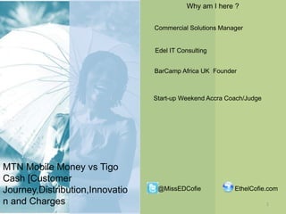 Why am I here ?
Commercial Solutions Manager

Edel IT Consulting
BarCamp Africa UK Founder

Start-up Weekend Accra Coach/Judge

MTN Mobile Money vs Tigo
Cash [Customer
Journey,Distribution,Innovatio
n and Charges

@MissEDCofie

EthelCofie.com
1

 
