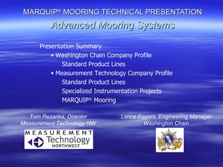 MARQUIP ®  MOORING TECHNICAL PRESENTATION Advanced Mooring Systems ,[object Object],[object Object],[object Object],[object Object],[object Object],[object Object],[object Object],Tom Rezanka, Director Measurement Technology NW Lance Eggers, Engineering Manager Washington Chain 