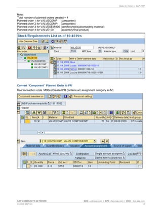 Make to Order in SAP ERP
SAP COMMUNITY NETWORK SDN - sdn.sap.com | BPX - bpx.sap.com | BOC - boc.sap.com
© 2009 SAP AG 12
Note:
Total number of planned orders created = 4
Planned order 1 for VALVECOMP (component)
Planned order 2 for VALVECOMP1 (component)
Planned order 3 for VALVESEMI100 (semifinished/subcontacting material)
Planned order 4 for VALVE100 (assembly/final product)
Convert “Component” Planned Order to PR
Use transaction code MD04 (Created PR contains a/c assignment category as M)
 