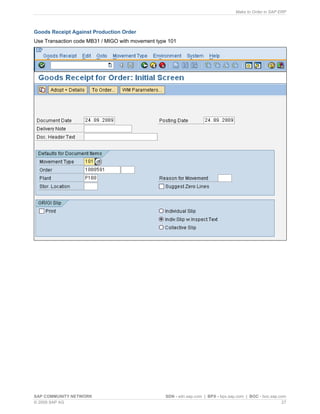 Make to Order in SAP ERP
SAP COMMUNITY NETWORK SDN - sdn.sap.com | BPX - bpx.sap.com | BOC - boc.sap.com
© 2009 SAP AG 27
Goods Receipt Against Production Order
Use Transaction code MB31 / MIGO with movement type 101
 