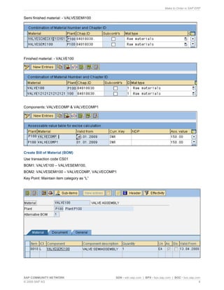 Make to Order in SAP ERP
SAP COMMUNITY NETWORK SDN - sdn.sap.com | BPX - bpx.sap.com | BOC - boc.sap.com
© 2009 SAP AG 8
Semi finished material: - VALVESEMI100
Finished material: - VALVE100
Components: VALVECOMP & VALVECOMP1
Create Bill of Material (BOM)
Use transaction code CS01
BOM1: VALVE100 – VALVESEMI100,
BOM2: VALVESEMI100 – VALVECOMP, VALVECOMP1
Key Point: Maintain item category as “L”
 