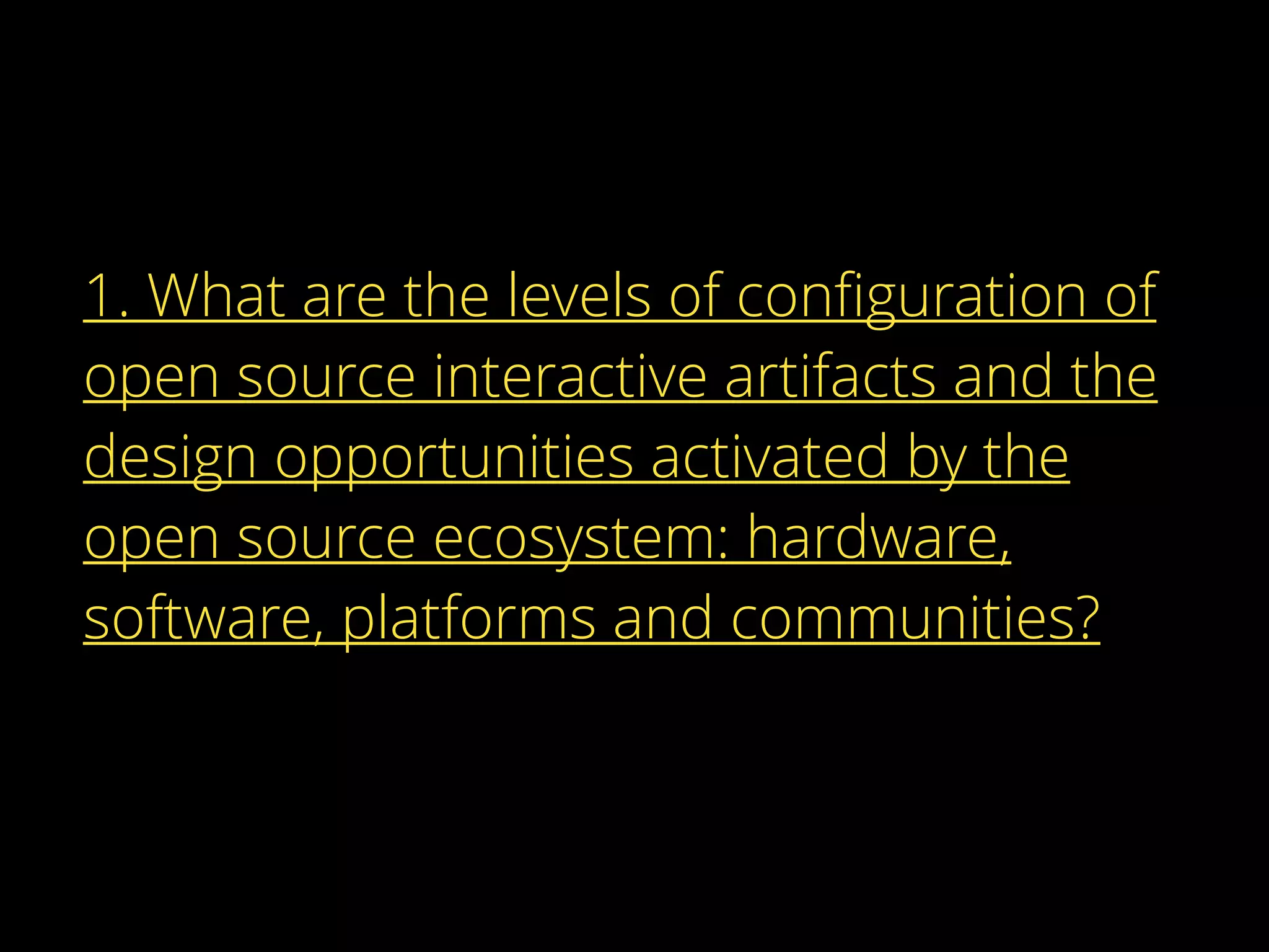 1. What are the levels of conﬁguration of
open source interactive artifacts and the
design opportunities activated by the
open source ecosystem: hardware,
software, platforms and communities?
 