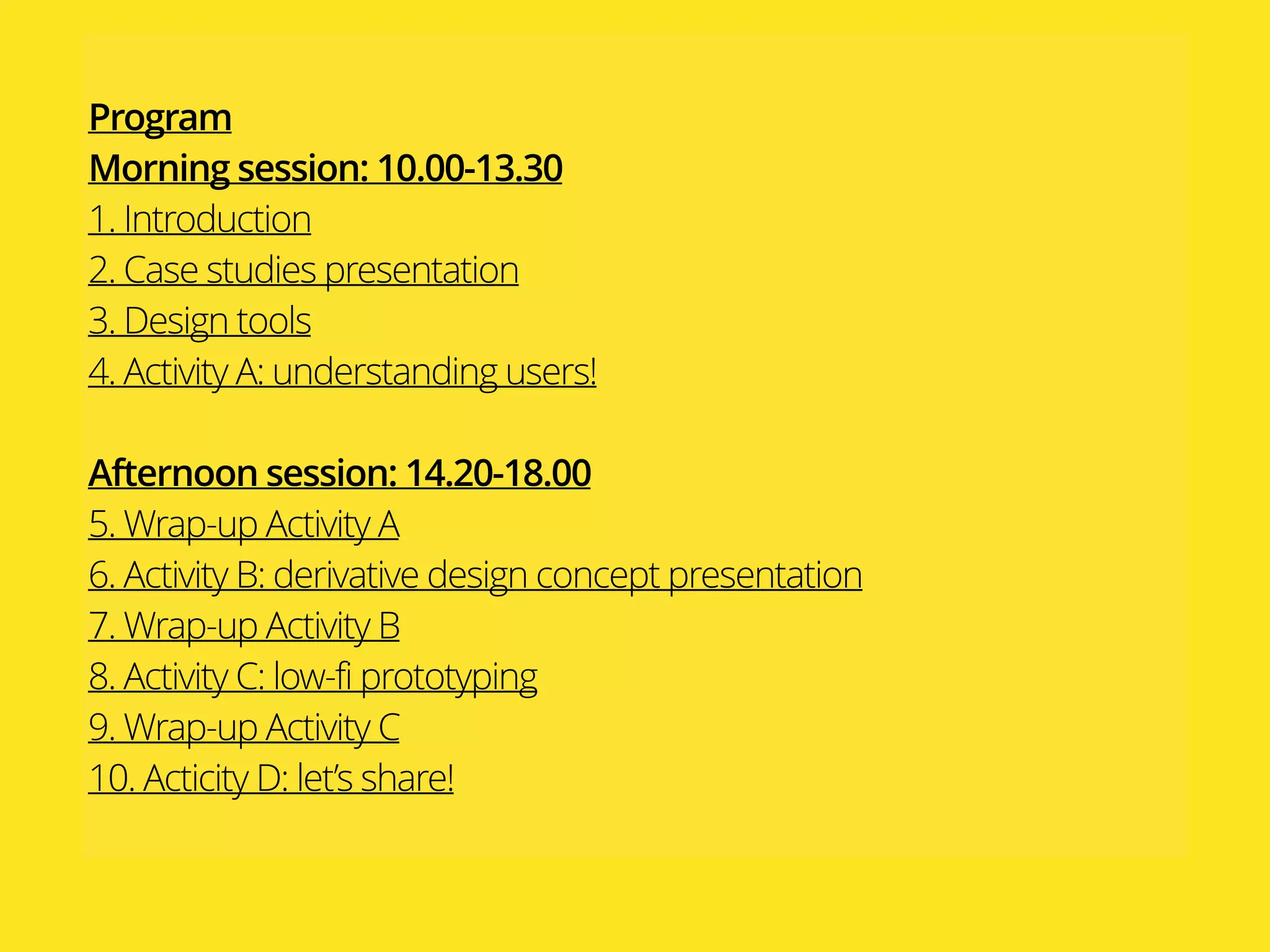 Program 
Morning session: 10.00-13.30
1. Introduction
2. Case studies presentation
3. Design tools
4. Activity A: understanding users!
Afternoon session: 14.20-18.00
5. Wrap-up Activity A
6. Activity B: derivative design concept presentation
7. Wrap-up Activity B
8. Activity C: low-fi prototyping
9. Wrap-up Activity C
10. Acticity D: let’s share!
 