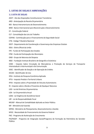 9
1. LISTAS DE SIGLAS E ABREVIAÇÕES
1.1 LISTA DE SIGLAS
ADCT - Ato das Disposições Constitucionais Transitórias
ARO - Antecipação da Receita Orçamentária
BID - Banco Interamericano de Desenvolvimento
BIRD - Banco Internacional para Reconstrução e Desenvolvimento
CF - Constituição Federal
CLT - Consolidação das Leis do Trabalho
COFINS - Contribuição para o Financiamento da Seguridade Social
CTN - Código Tributário Nacional
DEST - Departamento de Coordenação e Governança das Empresas Estatais
DOU - Diário Oficial da União
FPE - Fundo de Participação dos Estados
FPM - Fundo de Participação dos Municípios
GND - Grupo de Natureza de Despesa
IBGE - Fundação Instituto Brasileiro de Geografia e Estatística
ICMS - Imposto Sobre Circulação de Mercadorias e Prestação de Serviços de Transporte
Interestadual e Intermunicipal e de Comunicação
IDOC - Identificador de Doação e de Operação de Crédito
IDUSO - Identificador de Uso
IPEA - Instituto de Pesquisa Econômica Aplicada
IPTU - Imposto Predial e Territorial Urbano
IPVA - Imposto sobre a Propriedade de Veículos Automotores
IR - Imposto sobre a Renda e Proventos de Qualquer Natureza
LDO - Lei de Diretrizes Orçamentárias
LOA - Lei Orçamentária Anual
LOAS - Lei Orgânica de Assistência Social
LRF - Lei de Responsabilidade Fiscal
MCASP - Manual de Contabilidade Aplicada ao Setor Público
MF - Ministério da Fazenda
MPDG - Ministério do Planejamento, Desenvolvimento e Gestão
NFGC - Necessidade de Financiamento do Governo Federal
PAC - Programa de Aceleração do Crescimento
PIS/PASEP - Programa de Integração Social/Programa de Formação do Patrimônio do Servidor
Público
 