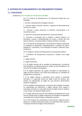11
2. SISTEMA DE PLANEJAMENTO E DE ORÇAMENTO FEDERAL
2.1. FINALIDADES
Conforme a Lei no 10.180, de 6 de fevereiro de 2001:
Art. 2o
O Sistema de Planejamento e de Orçamento Federal tem por
finalidade:
I - formular o planejamento estratégico nacional;
II - formular planos nacionais, setoriais e regionais de desenvolvimento
econômico e social;
III - formular o plano plurianual, as diretrizes orçamentárias e os
orçamentos anuais;
IV - gerenciar o processo de planejamento e orçamento federal;
V - promover a articulação com os Estados, o Distrito Federal e os
Municípios, visando a compatibilização de normas e tarefas afins aos
diversos Sistemas, nos planos federal, estadual, distrital e municipal.
Art. 3o
O Sistema de Planejamento e de Orçamento Federal compreende
as atividades de elaboração, acompanhamento e avaliação de planos,
programas e orçamentos, e de realização de estudos e pesquisas sócio-
econômicas.
Art. 4o
Integram o Sistema de Planejamento e de Orçamento Federal:
I - o Ministério do Planejamento, Orçamento e Gestão, como órgão
central;
II - órgãos setoriais;
III - órgãos específicos.
§ 1o
Os órgãos setoriais são as unidades de planejamento e orçamento
dos Ministérios, da Advocacia-Geral da União, da Vice-Presidência e da
Casa Civil da Presidência da República.
§ 2o
Os órgãos específicos são aqueles vinculados ou subordinados ao
órgão central do Sistema, cuja missão está voltada para as atividades de
planejamento e orçamento.
§ 3o
Os órgãos setoriais e específicos ficam sujeitos à orientação
normativa e à supervisão técnica do órgão central do Sistema, sem
prejuízo da subordinação ao órgão em cuja estrutura administrativa
estiverem integrados.
§ 4o
As unidades de planejamento e orçamento das entidades vinculadas
ou subordinadas aos Ministérios e órgãos setoriais ficam sujeitas à
orientação normativa e à supervisão técnica do órgão central e também,
no que couber, do respectivo órgão setorial.
§ 5o
O órgão setorial da Casa Civil da Presidência da República tem como
área de atuação todos os órgãos integrantes da Presidência da República,
ressalvados outros determinados em legislação específica.
Art. 5o
Sem prejuízo das competências constitucionais e legais de outros
Poderes, as unidades responsáveis pelos seus orçamentos ficam sujeitas à
orientação normativa do órgão central do Sistema.
[Sumário]
 