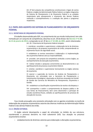 12
Art. 6o
Sem prejuízo das competências constitucionais e legais de outros
Poderes e órgãos da Administração Pública Federal, os órgãos integrantes
do Sistema de Planejamento e de Orçamento Federal e as unidades
responsáveis pelo planejamento e orçamento dos demais Poderes
realizarão o acompanhamento e a avaliação dos planos e programas
respectivos.
2.2. PAPEL DOS AGENTES DO SISTEMA DE PLANEJAMENTO E DE ORÇAMENTO
FEDERAL
2.2.1. SECRETARIA DE ORÇAMENTO FEDERAL
O trabalho desenvolvido pela SOF, no cumprimento de sua missão institucional, tem sido
norteado por um conjunto de competências, descritas no art. 20 do Anexo I do Decreto no 8.189,
de 21 de janeiro de 2014, e amparado no art. 8o da Lei no 10.180, de 2001, assim relacionadas:
Art. 20. À Secretaria de Orçamento Federal compete:
I - coordenar, consolidar e supervisionar a elaboração da lei de diretrizes
orçamentárias e da proposta orçamentária da União, compreendendo os
orçamentos fiscal e da seguridade social;
II - estabelecer as normas necessárias à elaboração e à implementação
dos orçamentos federais sob sua responsabilidade;
III - proceder, sem prejuízo da competência atribuída a outros órgãos, ao
acompanhamento da execução orçamentária;
IV - realizar estudos e pesquisas concernentes ao desenvolvimento e ao
aperfeiçoamento do processo orçamentário federal;
V - orientar, coordenar e supervisionar tecnicamente os órgãos setoriais
de orçamento;
VI - exercer a supervisão da Carreira de Analista de Planejamento e
Orçamento, em articulação com a Secretaria de Planejamento e
Investimentos Estratégicos, observadas as diretrizes emanadas do Comitê
de Gestão das Carreiras do Ministério do Planejamento, Orçamento e
Gestão;
VII - estabelecer as classificações orçamentárias da receita e da despesa; e
VIII - acompanhar e avaliar o comportamento da despesa pública e de
suas fontes de financiamento, bem como desenvolver e participar de
estudos econômico-fiscais, voltados ao aperfeiçoamento do processo de
alocação de recursos.
Essa missão pressupõe uma constante articulação com os agentes envolvidos na tarefa de
elaboração das propostas orçamentárias setoriais das diversas instâncias da Administração Pública
Federal e dos demais Poderes da União.
2.2.2. ÓRGÃO SETORIAL
O órgão setorial desempenha o papel de articulador no âmbito da sua estrutura,
coordenando o processo decisório no nível subsetorial (UO). Sua atuação no processo
orçamentário envolve:
- estabelecimento de diretrizes setoriais para elaboração e alterações orçamentárias;
 