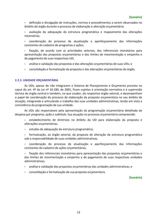 13
[Sumário]
- definição e divulgação de instruções, normas e procedimentos a serem observados no
âmbito do órgão durante o processo de elaboração e alteração orçamentária;
- avaliação da adequação da estrutura programática e mapeamento das alterações
necessárias;
- coordenação do processo de atualização e aperfeiçoamento das informações
constantes do cadastro de programas e ações;
- fixação, de acordo com as prioridades setoriais, dos referenciais monetários para
apresentação das propostas orçamentárias e dos limites de movimentação e empenho e
de pagamento de suas respectivas UO;
- análise e validação das propostas e das alterações orçamentárias de suas UOs; e
- consolidação e formalização da proposta e das alterações orçamentárias do órgão.
2.2.3. UNIDADE ORÇAMENTÁRIA
As UOs, apesar de não integrarem o Sistema de Planejamento e Orçamento previsto no
caput do art. 4º da Lei nº 10.180, de 2001, ficam sujeitas à orientação normativa e à supervisão
técnica do órgão central e também, no que couber, do respectivo órgão setorial, e desempenham
o papel de coordenação do processo de elaboração da proposta orçamentária no seu âmbito de
atuação, integrando e articulando o trabalho das suas unidades administrativas, tendo em vista a
consistência da programação de sua unidade.
As UOs são responsáveis pela apresentação da programação orçamentária detalhada da
despesa por programa, ação e subtítulo. Sua atuação no processo orçamentário compreende:
- estabelecimento de diretrizes no âmbito da UO para elaboração da proposta e
alterações orçamentárias;
- estudos de adequação da estrutura programática;
- formalização, ao órgão setorial, da proposta de alteração da estrutura programática
sob a responsabilidade de suas unidades administrativas;
- coordenação do processo de atualização e aperfeiçoamento das informações
constantes do cadastro de ações orçamentárias;
- fixação dos referenciais monetários para apresentação das propostas orçamentárias e
dos limites de movimentação e empenho e de pagamento de suas respectivas unidades
administrativas;
- análise e validação das propostas orçamentárias das unidades administrativas; e
- consolidação e formalização de sua proposta orçamentária.
[Sumário]
 