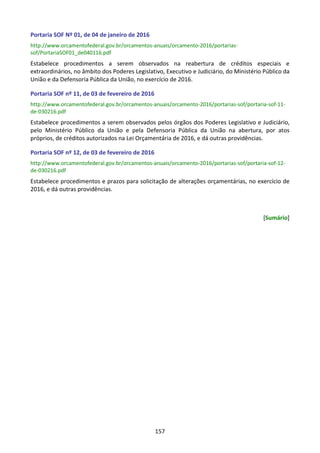 157
Portaria SOF Nº 01, de 04 de janeiro de 2016
http://www.orcamentofederal.gov.br/orcamentos-anuais/orcamento-2016/portarias-
sof/PortariaSOF01_de040116.pdf
Estabelece procedimentos a serem observados na reabertura de créditos especiais e
extraordinários, no âmbito dos Poderes Legislativo, Executivo e Judiciário, do Ministério Público da
União e da Defensoria Pública da União, no exercício de 2016.
Portaria SOF nº 11, de 03 de fevereiro de 2016
http://www.orcamentofederal.gov.br/orcamentos-anuais/orcamento-2016/portarias-sof/portaria-sof-11-
de-030216.pdf
Estabelece procedimentos a serem observados pelos órgãos dos Poderes Legislativo e Judiciário,
pelo Ministério Público da União e pela Defensoria Pública da União na abertura, por atos
próprios, de créditos autorizados na Lei Orçamentária de 2016, e dá outras providências.
Portaria SOF nº 12, de 03 de fevereiro de 2016
http://www.orcamentofederal.gov.br/orcamentos-anuais/orcamento-2016/portarias-sof/portaria-sof-12-
de-030216.pdf
Estabelece procedimentos e prazos para solicitação de alterações orçamentárias, no exercício de
2016, e dá outras providências.
[Sumário]
 