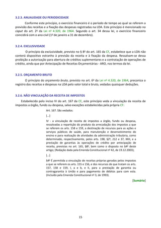 15
3.2.3. ANUALIDADE OU PERIODICIDADE
Conforme este princípio, o exercício financeiro é o período de tempo ao qual se referem a
previsão das receitas e a fixação das despesas registradas na LOA. Este princípio é mencionado no
caput do art. 2o da Lei no 4.320, de 1964. Segundo o art. 34 dessa lei, o exercício financeiro
coincidirá com o ano civil (1o de janeiro a 31 de dezembro).
3.2.4. EXCLUSIVIDADE
O princípio da exclusividade, previsto no § 8o do art. 165 da CF, estabelece que a LOA não
conterá dispositivo estranho à previsão da receita e à fixação da despesa. Ressalvam-se dessa
proibição a autorização para abertura de créditos suplementares e a contratação de operações de
crédito, ainda que por Antecipação de Receitas Orçamentárias - ARO, nos termos da lei.
3.2.5. ORÇAMENTO BRUTO
O princípio do orçamento bruto, previsto no art. 6o da Lei no 4.320, de 1964, preconiza o
registro das receitas e despesas na LOA pelo valor total e bruto, vedadas quaisquer deduções.
3.2.6. NÃO VINCULAÇÃO DA RECEITA DE IMPOSTOS
Estabelecido pelo inciso IV do art. 167 da CF, este princípio veda a vinculação da receita de
impostos a órgão, fundo ou despesa, salvo exceções estabelecidas pela própria CF:
Art. 167. São vedados:
[...]
IV - a vinculação de receita de impostos a órgão, fundo ou despesa,
ressalvadas a repartição do produto da arrecadação dos impostos a que
se referem os arts. 158 e 159, a destinação de recursos para as ações e
serviços públicos de saúde, para manutenção e desenvolvimento do
ensino e para realização de atividades da administração tributária, como
determinado, respectivamente, pelos arts. 198, §2o
, 212 e 37, XXII, e a
prestação de garantias às operações de crédito por antecipação de
receita, previstas no art. 165, §8o
, bem como o disposto no §4o
deste
artigo; (Redação dada pela Emenda Constitucional no
42, de 19.12.2003);
[...]
§4o
É permitida a vinculação de receitas próprias geradas pelos impostos
a que se referem os arts. 155 e 156, e dos recursos de que tratam os arts.
157, 158 e 159, I, a e b, e II, para a prestação de garantia ou
contragarantia à União e para pagamento de débitos para com esta.
(Incluído pela Emenda Constitucional no
3, de 1993).
[Sumário]
 