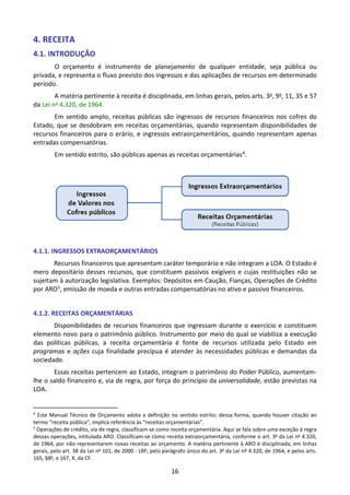 16
4. RECEITA
4.1. INTRODUÇÃO
O orçamento é instrumento de planejamento de qualquer entidade, seja pública ou
privada, e representa o fluxo previsto dos ingressos e das aplicações de recursos em determinado
período.
A matéria pertinente à receita é disciplinada, em linhas gerais, pelos arts. 3o, 9o, 11, 35 e 57
da Lei no 4.320, de 1964.
Em sentido amplo, receitas públicas são ingressos de recursos financeiros nos cofres do
Estado, que se desdobram em receitas orçamentárias, quando representam disponibilidades de
recursos financeiros para o erário, e ingressos extraorçamentários, quando representam apenas
entradas compensatórias.
Em sentido estrito, são públicas apenas as receitas orçamentárias4.
4.1.1. INGRESSOS EXTRAORÇAMENTÁRIOS
Recursos financeiros que apresentam caráter temporário e não integram a LOA. O Estado é
mero depositário desses recursos, que constituem passivos exigíveis e cujas restituições não se
sujeitam à autorização legislativa. Exemplos: Depósitos em Caução, Fianças, Operações de Crédito
por ARO5, emissão de moeda e outras entradas compensatórias no ativo e passivo financeiros.
4.1.2. RECEITAS ORÇAMENTÁRIAS
Disponibilidades de recursos financeiros que ingressam durante o exercício e constituem
elemento novo para o patrimônio público. Instrumento por meio do qual se viabiliza a execução
das políticas públicas, a receita orçamentária é fonte de recursos utilizada pelo Estado em
programas e ações cuja finalidade precípua é atender às necessidades públicas e demandas da
sociedade.
Essas receitas pertencem ao Estado, integram o patrimônio do Poder Público, aumentam-
lhe o saldo financeiro e, via de regra, por força do princípio da universalidade, estão previstas na
LOA.
4
Este Manual Técnico de Orçamento adota a definição no sentido estrito; dessa forma, quando houver citação ao
termo “receita pública”, implica referência às “receitas orçamentárias”.
5
Operações de crédito, via de regra, classificam-se como receita orçamentária. Aqui se fala sobre uma exceção à regra
dessas operações, intitulada ARO. Classificam-se como receita extraorçamentária, conforme o art. 3o
da Lei no
4.320,
de 1964, por não representarem novas receitas ao orçamento. A matéria pertinente à ARO é disciplinada, em linhas
gerais, pelo art. 38 da Lei no
101, de 2000 - LRF; pelo parágrafo único do art. 3o
da Lei nº 4.320, de 1964, e pelos arts.
165, §8o
, e 167, X, da CF.
 