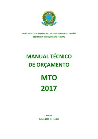 1
MINISTÉRIO DO PLANEJAMENTO, DESENVOLVIMENTO E GESTÃO
SECRETARIA DE ORÇAMENTO FEDERAL
MANUAL TÉCNICO
DE ORÇAMENTO
MTO
2017
Brasília
Edição 2017 (1a versão)
 