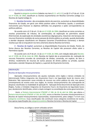 19
4.2.1.1. CATEGORIA ECONÔMICA
Quanto à categoria econômica [tabelas nos itens 8.1.1. e 8.1.2.], os §§ 1o e 2o do art. 11 da
Lei no 4.320, de 1964, classificam as receitas orçamentárias em Receitas Correntes (código 1) e
Receitas de Capital (código 2):
1 - Receitas Correntes: são arrecadadas dentro do exercício, aumentam as disponibilidades
financeiras do Estado, em geral com efeito positivo sobre o Patrimônio Líquido, e constituem
instrumento para financiar os objetivos definidos nos programas e ações correspondentes às
políticas públicas.
De acordo com o § 1o do art. 11 da Lei no 4.320, de 1964, classificam-se como correntes as
receitas provenientes de tributos; de contribuições; da exploração do patrimônio estatal
(Patrimonial); da exploração de atividades econômicas (Agropecuária, Industrial e de Serviços); de
recursos financeiros recebidos de outras pessoas de direito público ou privado, quando destinadas
a atender despesas classificáveis em Despesas Correntes (Transferências Correntes); e demais
receitas que não se enquadram nos itens anteriores (Outras Receitas Correntes).
2 - Receitas de Capital: aumentam as disponibilidades financeiras do Estado. Porém, de
forma diversa das Receitas Correntes, as Receitas de Capital não provocam efeito sobre o
Patrimônio Líquido.
De acordo com o § 2o do art. 11 da Lei no 4.320, de 1964, com redação dada pelo Decreto-
Lei no 1.939, de 20 de maio de 1982, Receitas de Capital são as provenientes de: realização de
recursos financeiros oriundos da constituição de dívidas; conversão, em espécie, de bens e
direitos; recebimento de recursos de outras pessoas de direito público ou privado, quando
destinados a atender Despesas de Capital; e, superávit do Orçamento Corrente.
OBSERVAÇÃO:
Receitas de Operações Intraorçamentárias
Operações intraorçamentárias são aquelas realizadas entre órgãos e demais entidades da
Administração Pública integrantes dos Orçamentos Fiscal e da Seguridade Social do mesmo ente
federativo. Não representam novas entradas de recursos nos cofres públicos do ente, mas apenas
remanejamento de receitas entre seus órgãos. As receitas intraorçamentárias são contrapartida de
despesas classificadas na modalidade de aplicação 91 - Aplicação Direta Decorrente de Operação entre
Órgãos, Fundos e Entidades Integrantes do Orçamento Fiscal e do Orçamento da Seguridade Social,
que, devidamente identificadas, evitam a dupla contagem na consolidação das contas governamentais.
Assim, a Portaria Interministerial STN/SOF no
338, de 26 de abril de 2006, que alterou a
Portaria Interministerial STN/SOF nº 163, de 2001, incluiu as Receitas Correntes Intraorçamentárias e
Receitas de Capital Intraorçamentárias representadas, respectivamente, pelos códigos 7 e 8 em suas
categorias econômicas. Essas classificações não constituem novas categorias econômicas de receita,
mas apenas especificações das categoria econômica Receitas Correntes e Receitas de Capital.
Dessa forma, os códigos a serem utilizados seriam:
CÓDIGO CATEGORIA ECONÔMICA
1
7
Receitas Correntes
Receitas Correntes Intraorçamentárias
2
8
Receitas de Capital
Receitas de Capital Intraorçamentárias
 