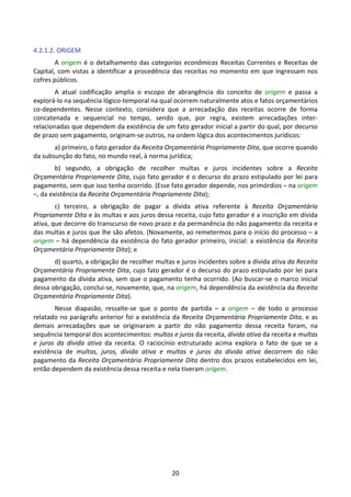 20
4.2.1.2. ORIGEM
A origem é o detalhamento das categorias econômicas Receitas Correntes e Receitas de
Capital, com vistas a identificar a procedência das receitas no momento em que ingressam nos
cofres públicos.
A atual codificação amplia o escopo de abrangência do conceito de origem e passa a
explorá-lo na sequência lógico-temporal na qual ocorrem naturalmente atos e fatos orçamentários
co-dependentes. Nesse contexto, considera que a arrecadação das receitas ocorre de forma
concatenada e sequencial no tempo, sendo que, por regra, existem arrecadações inter-
relacionadas que dependem da existência de um fato gerador inicial a partir do qual, por decurso
de prazo sem pagamento, originam-se outros, na ordem lógica dos acontecimentos jurídicos:
a) primeiro, o fato gerador da Receita Orçamentária Propriamente Dita, que ocorre quando
da subsunção do fato, no mundo real, à norma jurídica;
b) segundo, a obrigação de recolher multas e juros incidentes sobre a Receita
Orçamentária Propriamente Dita, cujo fato gerador é o decurso do prazo estipulado por lei para
pagamento, sem que isso tenha ocorrido. (Esse fato gerador depende, nos primórdios – na origem
–, da existência da Receita Orçamentária Propriamente Dita);
c) terceiro, a obrigação de pagar a dívida ativa referente à Receita Orçamentária
Propriamente Dita e às multas e aos juros dessa receita, cujo fato gerador é a inscrição em dívida
ativa, que decorre do transcurso de novo prazo e da permanência do não pagamento da receita e
das multas e juros que lhe são afetos. (Novamente, ao remetermos para o início do processo – a
origem – há dependência da existência do fato gerador primeiro, inicial: a existência da Receita
Orçamentária Propriamente Dita); e
d) quarto, a obrigação de recolher multas e juros incidentes sobre a dívida ativa da Receita
Orçamentária Propriamente Dita, cujo fato gerador é o decurso do prazo estipulado por lei para
pagamento da dívida ativa, sem que o pagamento tenha ocorrido. (Ao buscar-se o marco inicial
dessa obrigação, conclui-se, novamente, que, na origem, há dependência da existência da Receita
Orçamentária Propriamente Dita).
Nesse diapasão, ressalte-se que o ponto de partida – a origem – de todo o processo
relatado no parágrafo anterior foi a existência da Receita Orçamentária Propriamente Dita, e as
demais arrecadações que se originaram a partir do não pagamento dessa receita foram, na
sequência temporal dos acontecimentos: multas e juros da receita, dívida ativa da receita e multas
e juros da dívida ativa da receita. O raciocínio estruturado acima explora o fato de que se a
existência de multas, juros, dívida ativa e multas e juros da dívida ativa decorrem do não
pagamento da Receita Orçamentária Propriamente Dita dentro dos prazos estabelecidos em lei,
então dependem da existência dessa receita e nela tiveram origem.
 