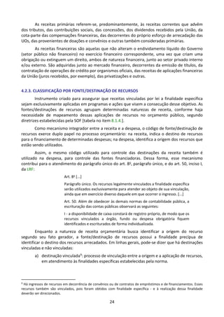 24
As receitas primárias referem-se, predominantemente, às receitas correntes que advêm
dos tributos, das contribuições sociais, das concessões, dos dividendos recebidos pela União, da
cota-parte das compensações financeiras, das decorrentes do próprio esforço de arrecadação das
UOs, das provenientes de doações e convênios e outras também consideradas primárias.
As receitas financeiras são aquelas que não alteram o endividamento líquido do Governo
(setor público não financeiro) no exercício financeiro correspondente, uma vez que criam uma
obrigação ou extinguem um direito, ambos de natureza financeira, junto ao setor privado interno
e/ou externo. São adquiridas junto ao mercado financeiro, decorrentes da emissão de títulos, da
contratação de operações de crédito por organismos oficiais, das receitas de aplicações financeiras
da União (juros recebidos, por exemplo), das privatizações e outras.
4.2.3. CLASSIFICAÇÃO POR FONTE/DESTINAÇÃO DE RECURSOS
Instrumento criado para assegurar que receitas vinculadas por lei a finalidade específica
sejam exclusivamente aplicadas em programas e ações que visem a consecução desse objetivo. As
fontes/destinações de recursos agrupam determinadas naturezas de receita, conforme haja
necessidade de mapeamento dessas aplicações de recursos no orçamento público, segundo
diretrizes estabelecidas pela SOF [tabela no item 8.1.4.].
Como mecanismo integrador entre a receita e a despesa, o código de fonte/destinação de
recursos exerce duplo papel no processo orçamentário: na receita, indica o destino de recursos
para o financiamento de determinadas despesas; na despesa, identifica a origem dos recursos que
estão sendo utilizados.
Assim, o mesmo código utilizado para controle das destinações da receita também é
utilizado na despesa, para controle das fontes financiadoras. Dessa forma, esse mecanismo
contribui para o atendimento do parágrafo único do art. 8o, parágrafo único, e do art. 50, inciso I,
da LRF:
Art. 8o
[...]
Parágrafo único. Os recursos legalmente vinculados a finalidade específica
serão utilizados exclusivamente para atender ao objeto de sua vinculação,
ainda que em exercício diverso daquele em que ocorrer o ingresso. [...]
Art. 50. Além de obedecer às demais normas de contabilidade pública, a
escrituração das contas públicas observará as seguintes:
I - a disponibilidade de caixa constará de registro próprio, de modo que os
recursos vinculados a órgão, fundo ou despesa obrigatória fiquem
identificados e escriturados de forma individualizada.
Enquanto a natureza de receita orçamentária busca identificar a origem do recurso
segundo seu fato gerador, a fonte/destinação de recursos possui a finalidade precípua de
identificar o destino dos recursos arrecadados. Em linhas gerais, pode-se dizer que há destinações
vinculadas e não vinculadas:
a) destinação vinculada9: processo de vinculação entre a origem e a aplicação de recursos,
em atendimento às finalidades específicas estabelecidas pela norma.
9
Há ingressos de recursos em decorrência de convênios ou de contratos de empréstimos e de financiamentos. Esses
recursos também são vinculados, pois foram obtidos com finalidade específica - e à realização dessa finalidade
deverão ser direcionados.
 